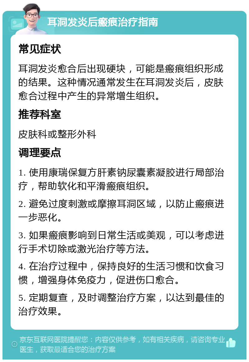 耳洞发炎后瘢痕治疗指南 常见症状 耳洞发炎愈合后出现硬块，可能是瘢痕组织形成的结果。这种情况通常发生在耳洞发炎后，皮肤愈合过程中产生的异常增生组织。 推荐科室 皮肤科或整形外科 调理要点 1. 使用康瑞保复方肝素钠尿囊素凝胶进行局部治疗，帮助软化和平滑瘢痕组织。 2. 避免过度刺激或摩擦耳洞区域，以防止瘢痕进一步恶化。 3. 如果瘢痕影响到日常生活或美观，可以考虑进行手术切除或激光治疗等方法。 4. 在治疗过程中，保持良好的生活习惯和饮食习惯，增强身体免疫力，促进伤口愈合。 5. 定期复查，及时调整治疗方案，以达到最佳的治疗效果。