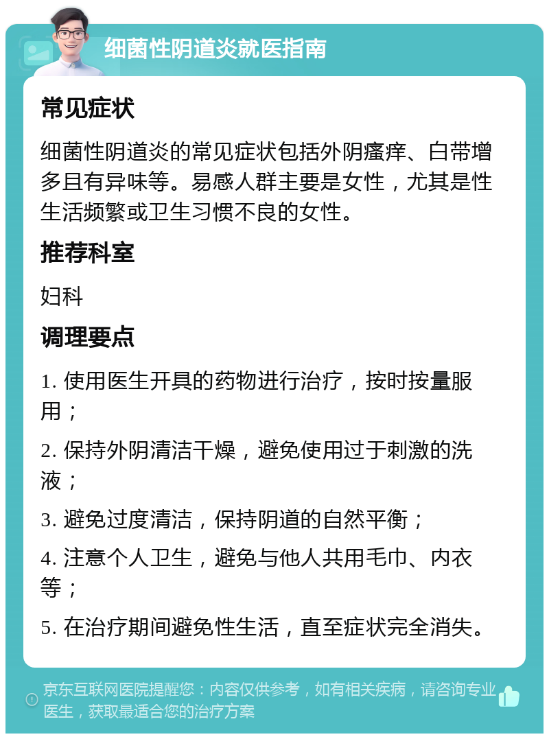 细菌性阴道炎就医指南 常见症状 细菌性阴道炎的常见症状包括外阴瘙痒、白带增多且有异味等。易感人群主要是女性，尤其是性生活频繁或卫生习惯不良的女性。 推荐科室 妇科 调理要点 1. 使用医生开具的药物进行治疗，按时按量服用； 2. 保持外阴清洁干燥，避免使用过于刺激的洗液； 3. 避免过度清洁，保持阴道的自然平衡； 4. 注意个人卫生，避免与他人共用毛巾、内衣等； 5. 在治疗期间避免性生活，直至症状完全消失。