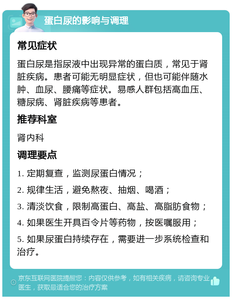 蛋白尿的影响与调理 常见症状 蛋白尿是指尿液中出现异常的蛋白质，常见于肾脏疾病。患者可能无明显症状，但也可能伴随水肿、血尿、腰痛等症状。易感人群包括高血压、糖尿病、肾脏疾病等患者。 推荐科室 肾内科 调理要点 1. 定期复查，监测尿蛋白情况； 2. 规律生活，避免熬夜、抽烟、喝酒； 3. 清淡饮食，限制高蛋白、高盐、高脂肪食物； 4. 如果医生开具百令片等药物，按医嘱服用； 5. 如果尿蛋白持续存在，需要进一步系统检查和治疗。