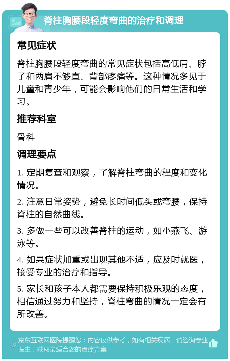 脊柱胸腰段轻度弯曲的治疗和调理 常见症状 脊柱胸腰段轻度弯曲的常见症状包括高低肩、脖子和两肩不够直、背部疼痛等。这种情况多见于儿童和青少年，可能会影响他们的日常生活和学习。 推荐科室 骨科 调理要点 1. 定期复查和观察，了解脊柱弯曲的程度和变化情况。 2. 注意日常姿势，避免长时间低头或弯腰，保持脊柱的自然曲线。 3. 多做一些可以改善脊柱的运动，如小燕飞、游泳等。 4. 如果症状加重或出现其他不适，应及时就医，接受专业的治疗和指导。 5. 家长和孩子本人都需要保持积极乐观的态度，相信通过努力和坚持，脊柱弯曲的情况一定会有所改善。