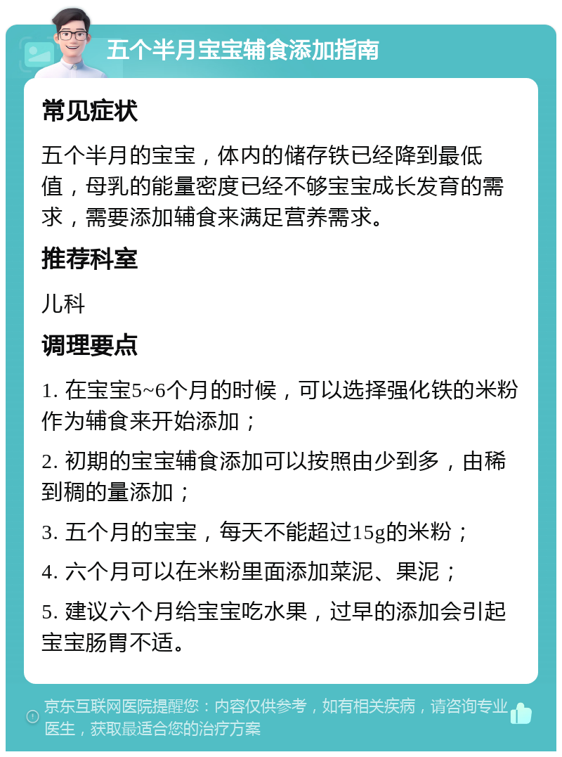 五个半月宝宝辅食添加指南 常见症状 五个半月的宝宝，体内的储存铁已经降到最低值，母乳的能量密度已经不够宝宝成长发育的需求，需要添加辅食来满足营养需求。 推荐科室 儿科 调理要点 1. 在宝宝5~6个月的时候，可以选择强化铁的米粉作为辅食来开始添加； 2. 初期的宝宝辅食添加可以按照由少到多，由稀到稠的量添加； 3. 五个月的宝宝，每天不能超过15g的米粉； 4. 六个月可以在米粉里面添加菜泥、果泥； 5. 建议六个月给宝宝吃水果，过早的添加会引起宝宝肠胃不适。