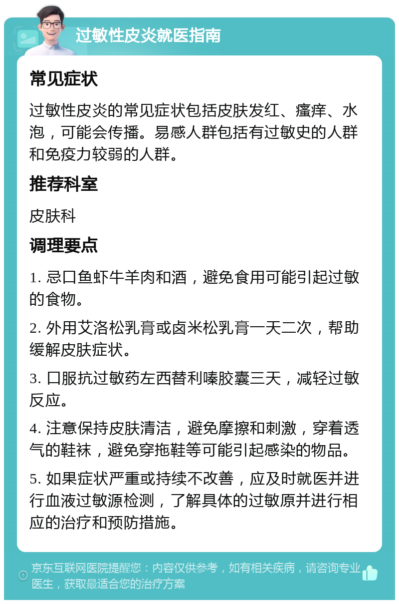 过敏性皮炎就医指南 常见症状 过敏性皮炎的常见症状包括皮肤发红、瘙痒、水泡，可能会传播。易感人群包括有过敏史的人群和免疫力较弱的人群。 推荐科室 皮肤科 调理要点 1. 忌口鱼虾牛羊肉和酒，避免食用可能引起过敏的食物。 2. 外用艾洛松乳膏或卤米松乳膏一天二次，帮助缓解皮肤症状。 3. 口服抗过敏药左西替利嗪胶囊三天，减轻过敏反应。 4. 注意保持皮肤清洁，避免摩擦和刺激，穿着透气的鞋袜，避免穿拖鞋等可能引起感染的物品。 5. 如果症状严重或持续不改善，应及时就医并进行血液过敏源检测，了解具体的过敏原并进行相应的治疗和预防措施。