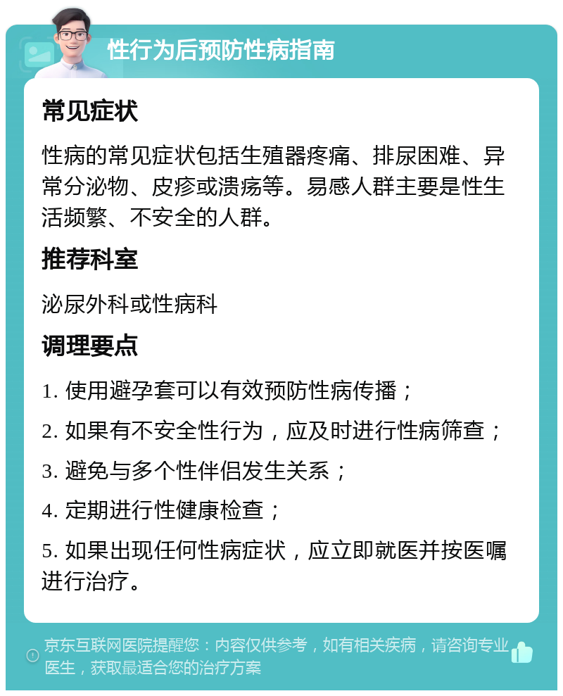 性行为后预防性病指南 常见症状 性病的常见症状包括生殖器疼痛、排尿困难、异常分泌物、皮疹或溃疡等。易感人群主要是性生活频繁、不安全的人群。 推荐科室 泌尿外科或性病科 调理要点 1. 使用避孕套可以有效预防性病传播； 2. 如果有不安全性行为，应及时进行性病筛查； 3. 避免与多个性伴侣发生关系； 4. 定期进行性健康检查； 5. 如果出现任何性病症状，应立即就医并按医嘱进行治疗。