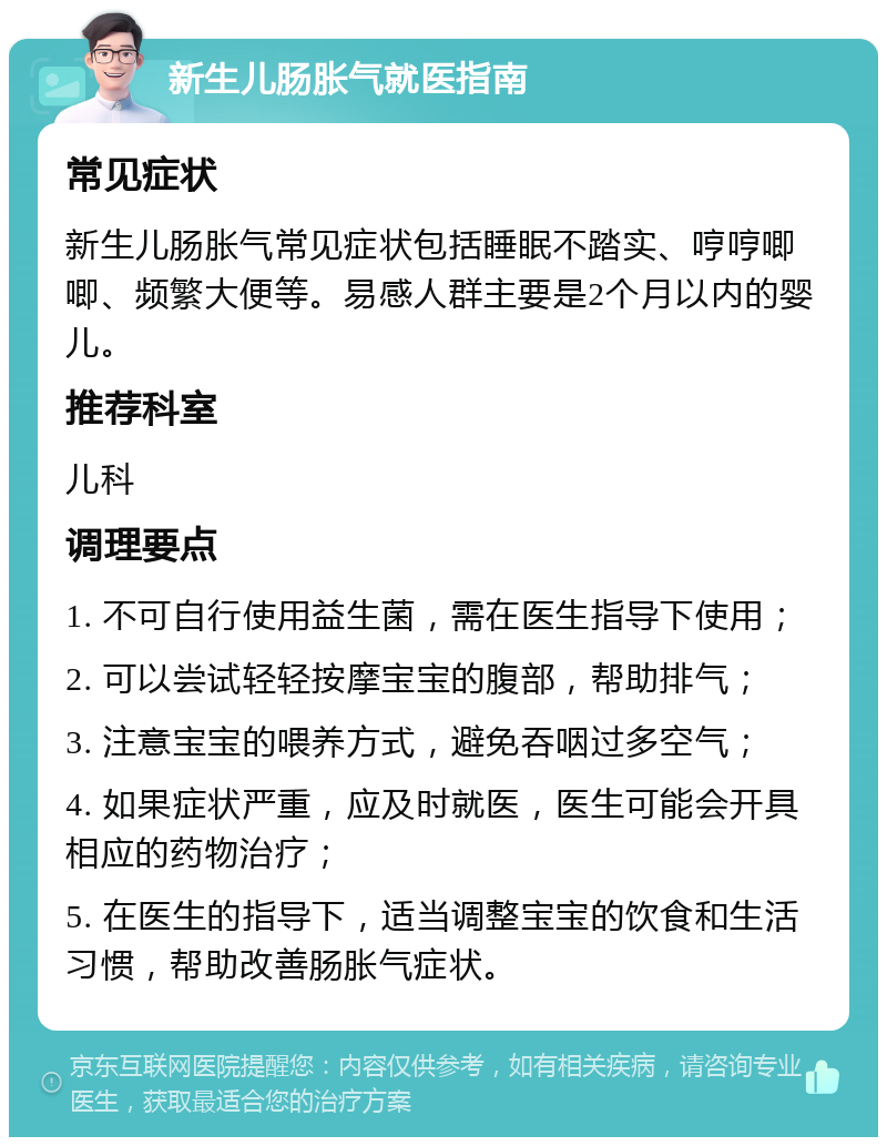 新生儿肠胀气就医指南 常见症状 新生儿肠胀气常见症状包括睡眠不踏实、哼哼唧唧、频繁大便等。易感人群主要是2个月以内的婴儿。 推荐科室 儿科 调理要点 1. 不可自行使用益生菌，需在医生指导下使用； 2. 可以尝试轻轻按摩宝宝的腹部，帮助排气； 3. 注意宝宝的喂养方式，避免吞咽过多空气； 4. 如果症状严重，应及时就医，医生可能会开具相应的药物治疗； 5. 在医生的指导下，适当调整宝宝的饮食和生活习惯，帮助改善肠胀气症状。