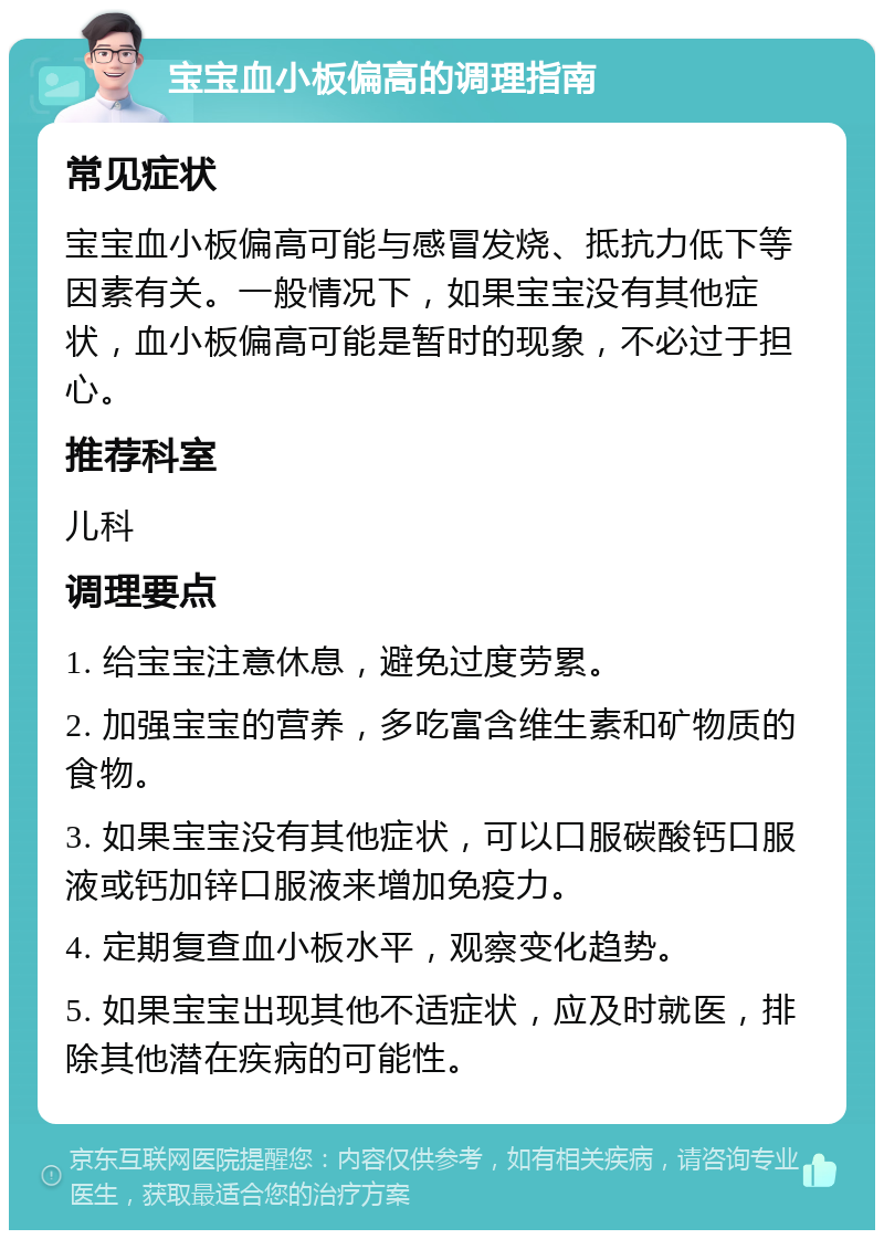 宝宝血小板偏高的调理指南 常见症状 宝宝血小板偏高可能与感冒发烧、抵抗力低下等因素有关。一般情况下，如果宝宝没有其他症状，血小板偏高可能是暂时的现象，不必过于担心。 推荐科室 儿科 调理要点 1. 给宝宝注意休息，避免过度劳累。 2. 加强宝宝的营养，多吃富含维生素和矿物质的食物。 3. 如果宝宝没有其他症状，可以口服碳酸钙口服液或钙加锌口服液来增加免疫力。 4. 定期复查血小板水平，观察变化趋势。 5. 如果宝宝出现其他不适症状，应及时就医，排除其他潜在疾病的可能性。