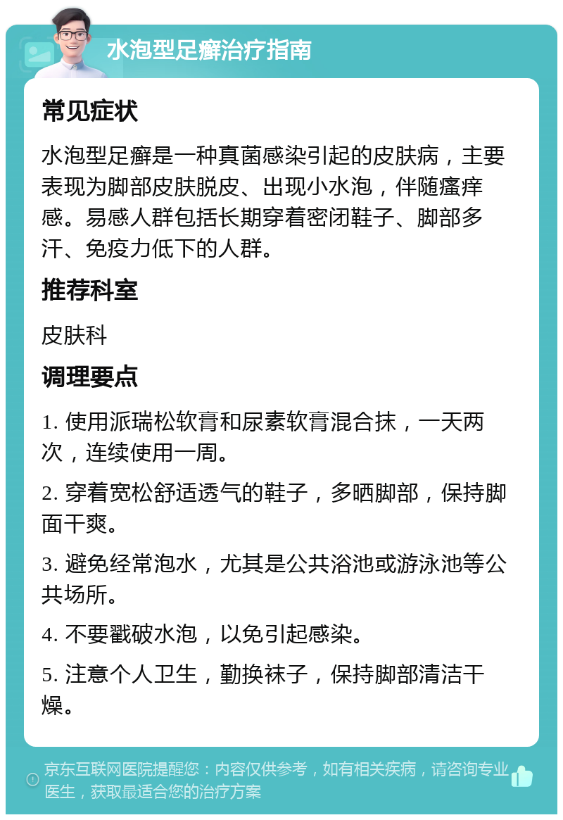 水泡型足癣治疗指南 常见症状 水泡型足癣是一种真菌感染引起的皮肤病，主要表现为脚部皮肤脱皮、出现小水泡，伴随瘙痒感。易感人群包括长期穿着密闭鞋子、脚部多汗、免疫力低下的人群。 推荐科室 皮肤科 调理要点 1. 使用派瑞松软膏和尿素软膏混合抹，一天两次，连续使用一周。 2. 穿着宽松舒适透气的鞋子，多晒脚部，保持脚面干爽。 3. 避免经常泡水，尤其是公共浴池或游泳池等公共场所。 4. 不要戳破水泡，以免引起感染。 5. 注意个人卫生，勤换袜子，保持脚部清洁干燥。