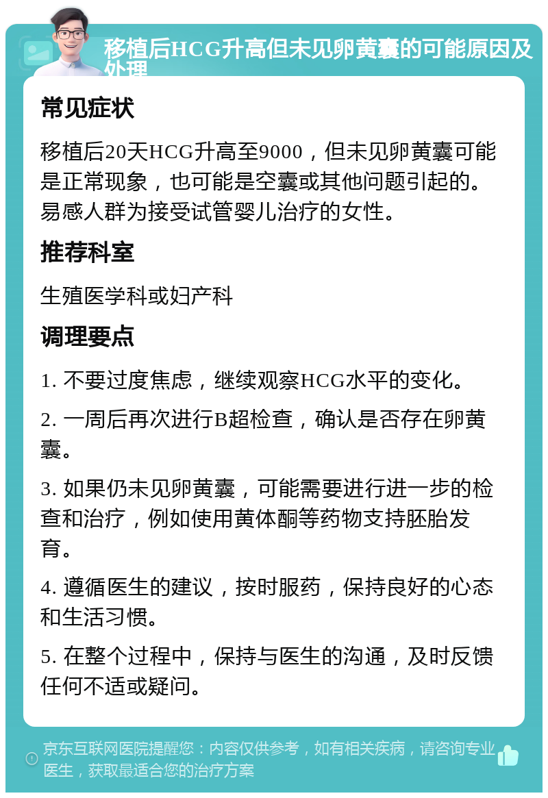 移植后HCG升高但未见卵黄囊的可能原因及处理 常见症状 移植后20天HCG升高至9000，但未见卵黄囊可能是正常现象，也可能是空囊或其他问题引起的。易感人群为接受试管婴儿治疗的女性。 推荐科室 生殖医学科或妇产科 调理要点 1. 不要过度焦虑，继续观察HCG水平的变化。 2. 一周后再次进行B超检查，确认是否存在卵黄囊。 3. 如果仍未见卵黄囊，可能需要进行进一步的检查和治疗，例如使用黄体酮等药物支持胚胎发育。 4. 遵循医生的建议，按时服药，保持良好的心态和生活习惯。 5. 在整个过程中，保持与医生的沟通，及时反馈任何不适或疑问。