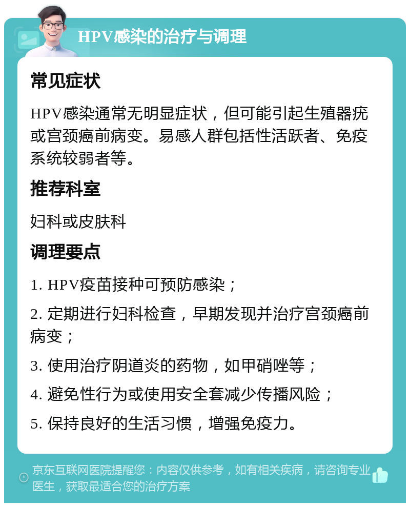 HPV感染的治疗与调理 常见症状 HPV感染通常无明显症状，但可能引起生殖器疣或宫颈癌前病变。易感人群包括性活跃者、免疫系统较弱者等。 推荐科室 妇科或皮肤科 调理要点 1. HPV疫苗接种可预防感染； 2. 定期进行妇科检查，早期发现并治疗宫颈癌前病变； 3. 使用治疗阴道炎的药物，如甲硝唑等； 4. 避免性行为或使用安全套减少传播风险； 5. 保持良好的生活习惯，增强免疫力。