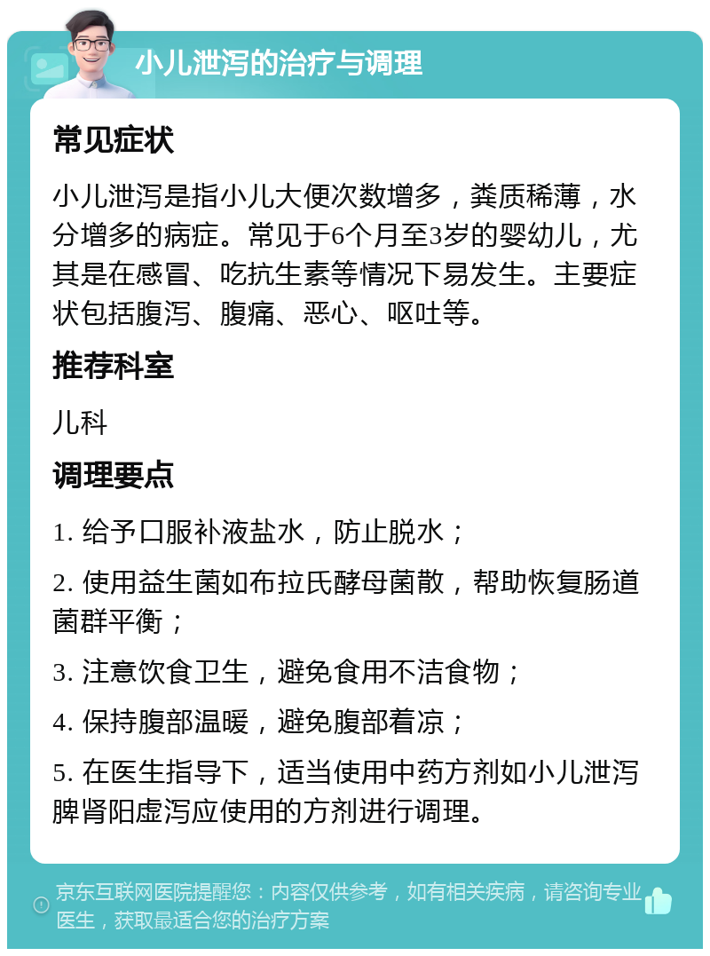 小儿泄泻的治疗与调理 常见症状 小儿泄泻是指小儿大便次数增多，粪质稀薄，水分增多的病症。常见于6个月至3岁的婴幼儿，尤其是在感冒、吃抗生素等情况下易发生。主要症状包括腹泻、腹痛、恶心、呕吐等。 推荐科室 儿科 调理要点 1. 给予口服补液盐水，防止脱水； 2. 使用益生菌如布拉氏酵母菌散，帮助恢复肠道菌群平衡； 3. 注意饮食卫生，避免食用不洁食物； 4. 保持腹部温暖，避免腹部着凉； 5. 在医生指导下，适当使用中药方剂如小儿泄泻脾肾阳虚泻应使用的方剂进行调理。