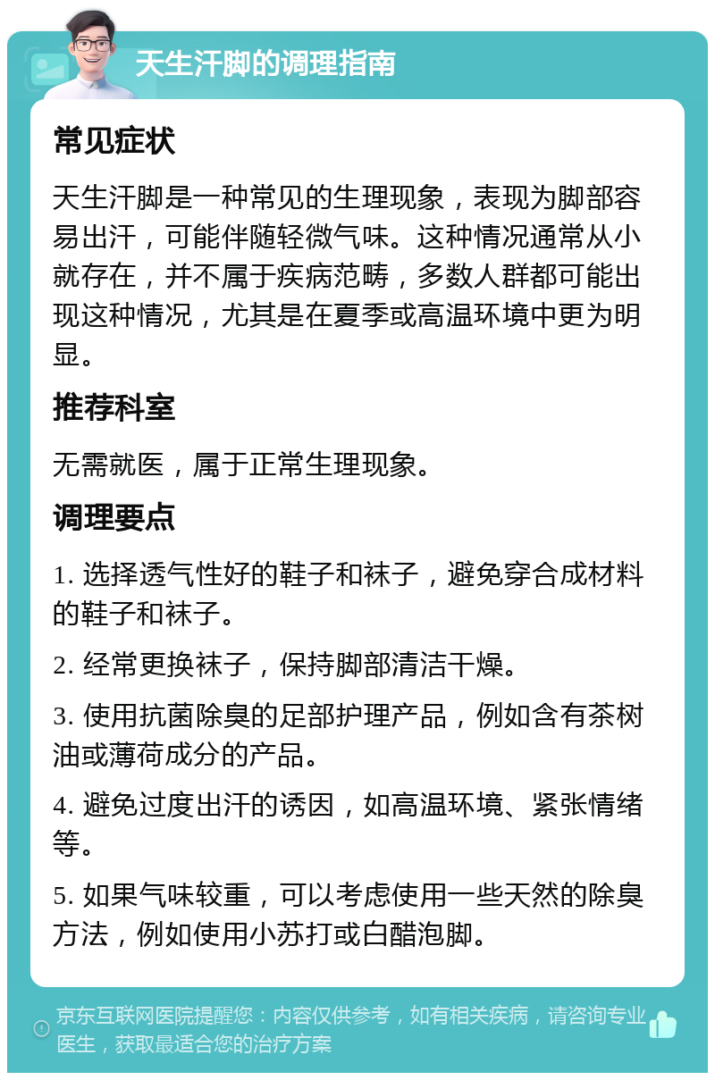 天生汗脚的调理指南 常见症状 天生汗脚是一种常见的生理现象，表现为脚部容易出汗，可能伴随轻微气味。这种情况通常从小就存在，并不属于疾病范畴，多数人群都可能出现这种情况，尤其是在夏季或高温环境中更为明显。 推荐科室 无需就医，属于正常生理现象。 调理要点 1. 选择透气性好的鞋子和袜子，避免穿合成材料的鞋子和袜子。 2. 经常更换袜子，保持脚部清洁干燥。 3. 使用抗菌除臭的足部护理产品，例如含有茶树油或薄荷成分的产品。 4. 避免过度出汗的诱因，如高温环境、紧张情绪等。 5. 如果气味较重，可以考虑使用一些天然的除臭方法，例如使用小苏打或白醋泡脚。