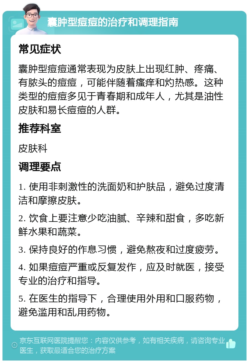 囊肿型痘痘的治疗和调理指南 常见症状 囊肿型痘痘通常表现为皮肤上出现红肿、疼痛、有脓头的痘痘，可能伴随着瘙痒和灼热感。这种类型的痘痘多见于青春期和成年人，尤其是油性皮肤和易长痘痘的人群。 推荐科室 皮肤科 调理要点 1. 使用非刺激性的洗面奶和护肤品，避免过度清洁和摩擦皮肤。 2. 饮食上要注意少吃油腻、辛辣和甜食，多吃新鲜水果和蔬菜。 3. 保持良好的作息习惯，避免熬夜和过度疲劳。 4. 如果痘痘严重或反复发作，应及时就医，接受专业的治疗和指导。 5. 在医生的指导下，合理使用外用和口服药物，避免滥用和乱用药物。