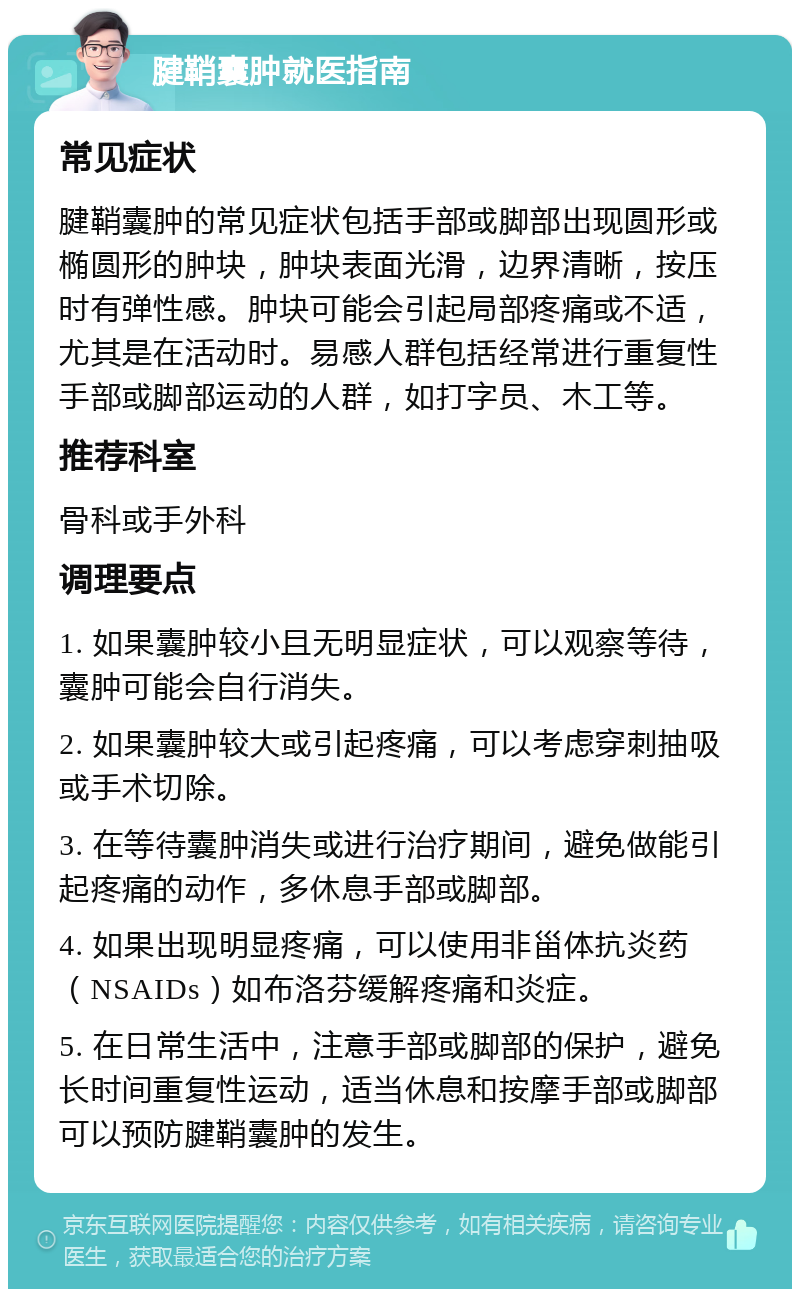 腱鞘囊肿就医指南 常见症状 腱鞘囊肿的常见症状包括手部或脚部出现圆形或椭圆形的肿块，肿块表面光滑，边界清晰，按压时有弹性感。肿块可能会引起局部疼痛或不适，尤其是在活动时。易感人群包括经常进行重复性手部或脚部运动的人群，如打字员、木工等。 推荐科室 骨科或手外科 调理要点 1. 如果囊肿较小且无明显症状，可以观察等待，囊肿可能会自行消失。 2. 如果囊肿较大或引起疼痛，可以考虑穿刺抽吸或手术切除。 3. 在等待囊肿消失或进行治疗期间，避免做能引起疼痛的动作，多休息手部或脚部。 4. 如果出现明显疼痛，可以使用非甾体抗炎药（NSAIDs）如布洛芬缓解疼痛和炎症。 5. 在日常生活中，注意手部或脚部的保护，避免长时间重复性运动，适当休息和按摩手部或脚部可以预防腱鞘囊肿的发生。