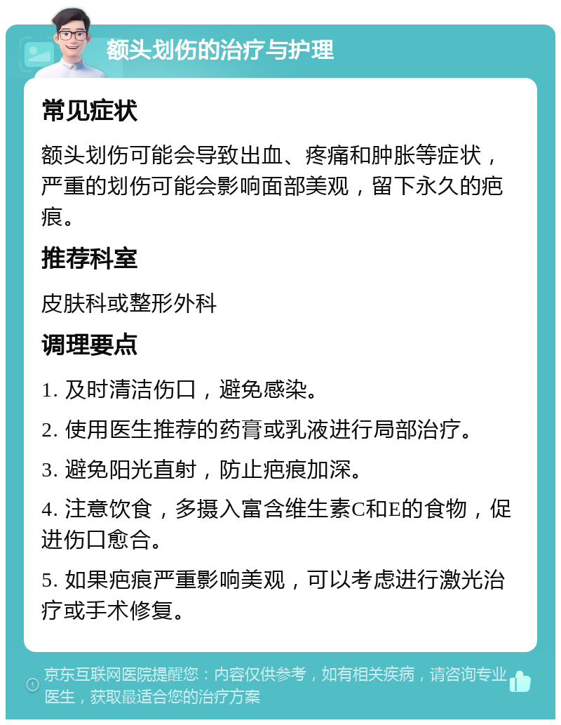 额头划伤的治疗与护理 常见症状 额头划伤可能会导致出血、疼痛和肿胀等症状，严重的划伤可能会影响面部美观，留下永久的疤痕。 推荐科室 皮肤科或整形外科 调理要点 1. 及时清洁伤口，避免感染。 2. 使用医生推荐的药膏或乳液进行局部治疗。 3. 避免阳光直射，防止疤痕加深。 4. 注意饮食，多摄入富含维生素C和E的食物，促进伤口愈合。 5. 如果疤痕严重影响美观，可以考虑进行激光治疗或手术修复。