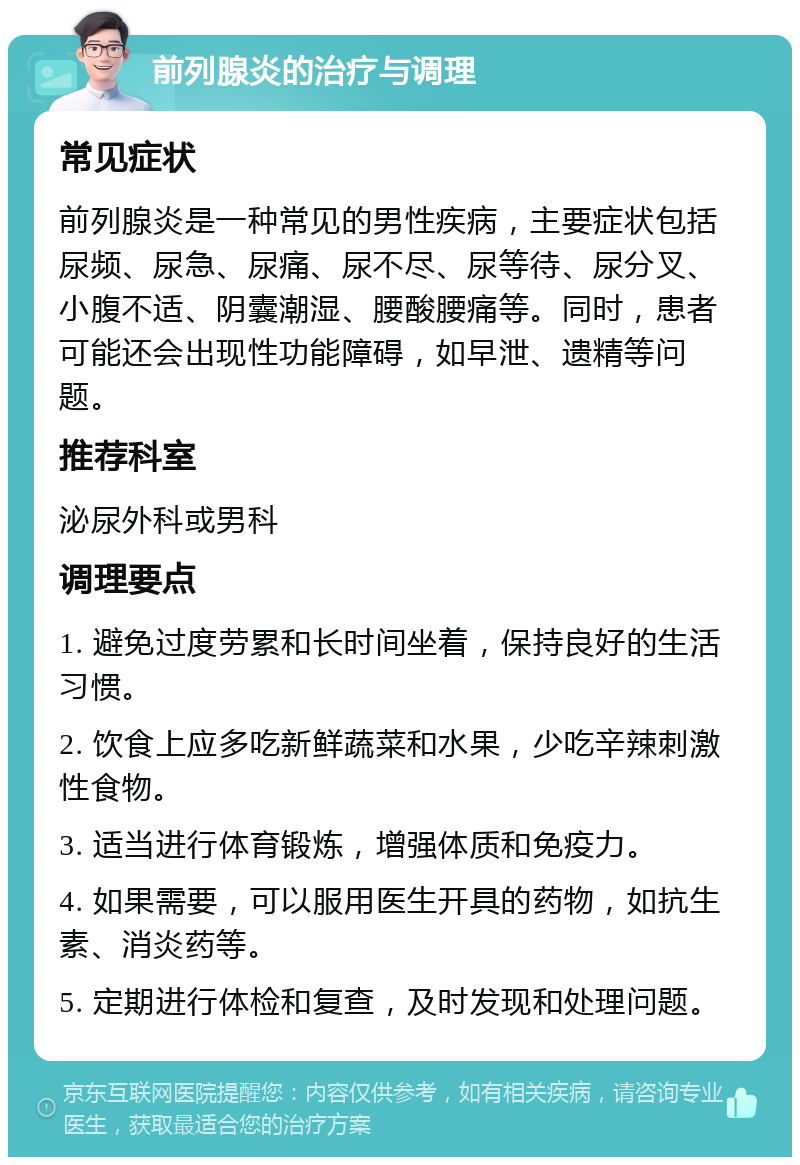 前列腺炎的治疗与调理 常见症状 前列腺炎是一种常见的男性疾病，主要症状包括尿频、尿急、尿痛、尿不尽、尿等待、尿分叉、小腹不适、阴囊潮湿、腰酸腰痛等。同时，患者可能还会出现性功能障碍，如早泄、遗精等问题。 推荐科室 泌尿外科或男科 调理要点 1. 避免过度劳累和长时间坐着，保持良好的生活习惯。 2. 饮食上应多吃新鲜蔬菜和水果，少吃辛辣刺激性食物。 3. 适当进行体育锻炼，增强体质和免疫力。 4. 如果需要，可以服用医生开具的药物，如抗生素、消炎药等。 5. 定期进行体检和复查，及时发现和处理问题。