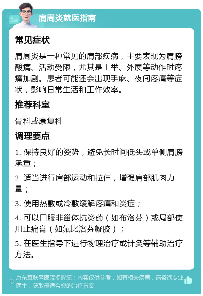 肩周炎就医指南 常见症状 肩周炎是一种常见的肩部疾病，主要表现为肩膀酸痛、活动受限，尤其是上举、外展等动作时疼痛加剧。患者可能还会出现手麻、夜间疼痛等症状，影响日常生活和工作效率。 推荐科室 骨科或康复科 调理要点 1. 保持良好的姿势，避免长时间低头或单侧肩膀承重； 2. 适当进行肩部运动和拉伸，增强肩部肌肉力量； 3. 使用热敷或冷敷缓解疼痛和炎症； 4. 可以口服非甾体抗炎药（如布洛芬）或局部使用止痛膏（如氟比洛芬凝胶）； 5. 在医生指导下进行物理治疗或针灸等辅助治疗方法。