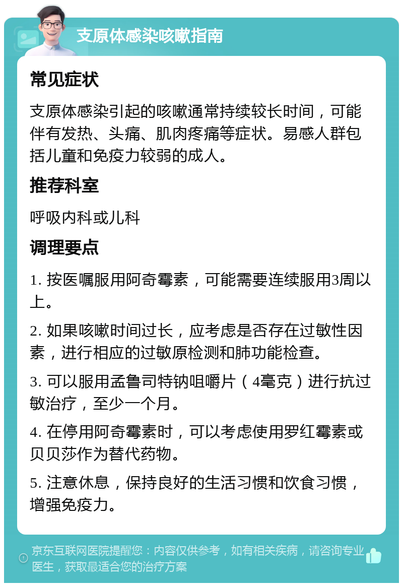 支原体感染咳嗽指南 常见症状 支原体感染引起的咳嗽通常持续较长时间，可能伴有发热、头痛、肌肉疼痛等症状。易感人群包括儿童和免疫力较弱的成人。 推荐科室 呼吸内科或儿科 调理要点 1. 按医嘱服用阿奇霉素，可能需要连续服用3周以上。 2. 如果咳嗽时间过长，应考虑是否存在过敏性因素，进行相应的过敏原检测和肺功能检查。 3. 可以服用孟鲁司特钠咀嚼片（4毫克）进行抗过敏治疗，至少一个月。 4. 在停用阿奇霉素时，可以考虑使用罗红霉素或贝贝莎作为替代药物。 5. 注意休息，保持良好的生活习惯和饮食习惯，增强免疫力。