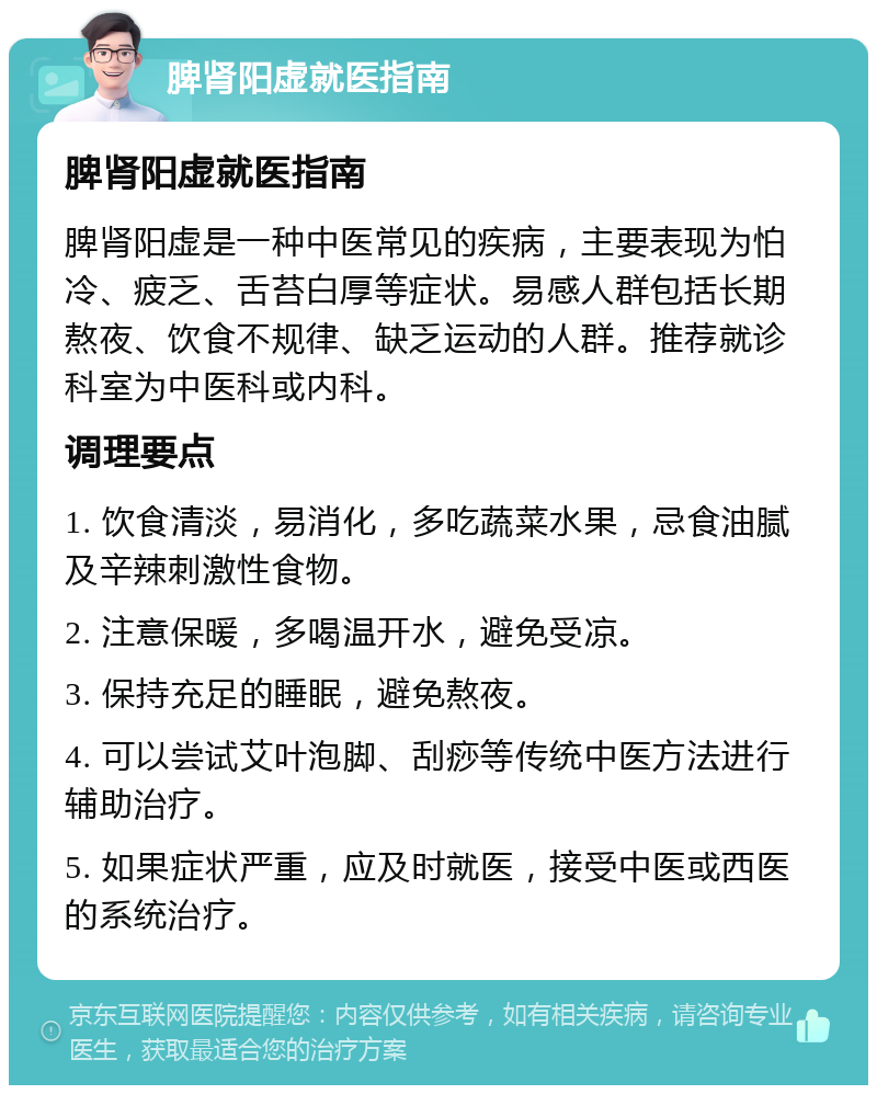 脾肾阳虚就医指南 脾肾阳虚就医指南 脾肾阳虚是一种中医常见的疾病，主要表现为怕冷、疲乏、舌苔白厚等症状。易感人群包括长期熬夜、饮食不规律、缺乏运动的人群。推荐就诊科室为中医科或内科。 调理要点 1. 饮食清淡，易消化，多吃蔬菜水果，忌食油腻及辛辣刺激性食物。 2. 注意保暖，多喝温开水，避免受凉。 3. 保持充足的睡眠，避免熬夜。 4. 可以尝试艾叶泡脚、刮痧等传统中医方法进行辅助治疗。 5. 如果症状严重，应及时就医，接受中医或西医的系统治疗。