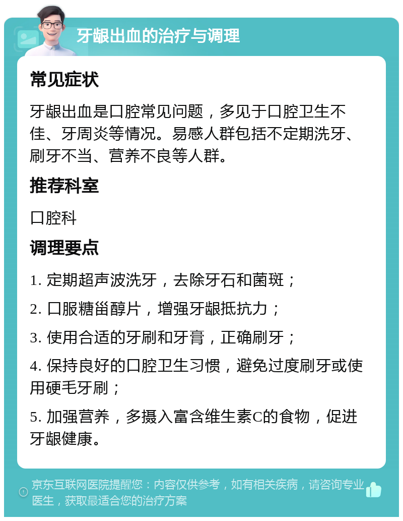 牙龈出血的治疗与调理 常见症状 牙龈出血是口腔常见问题，多见于口腔卫生不佳、牙周炎等情况。易感人群包括不定期洗牙、刷牙不当、营养不良等人群。 推荐科室 口腔科 调理要点 1. 定期超声波洗牙，去除牙石和菌斑； 2. 口服糖甾醇片，增强牙龈抵抗力； 3. 使用合适的牙刷和牙膏，正确刷牙； 4. 保持良好的口腔卫生习惯，避免过度刷牙或使用硬毛牙刷； 5. 加强营养，多摄入富含维生素C的食物，促进牙龈健康。