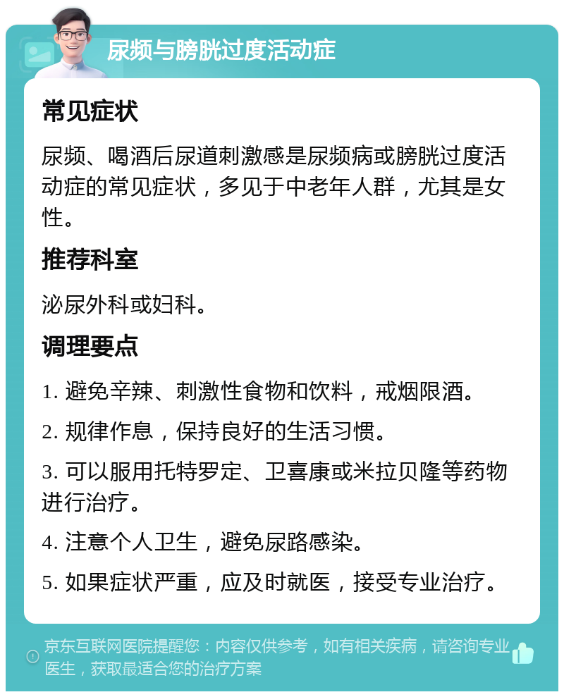 尿频与膀胱过度活动症 常见症状 尿频、喝酒后尿道刺激感是尿频病或膀胱过度活动症的常见症状，多见于中老年人群，尤其是女性。 推荐科室 泌尿外科或妇科。 调理要点 1. 避免辛辣、刺激性食物和饮料，戒烟限酒。 2. 规律作息，保持良好的生活习惯。 3. 可以服用托特罗定、卫喜康或米拉贝隆等药物进行治疗。 4. 注意个人卫生，避免尿路感染。 5. 如果症状严重，应及时就医，接受专业治疗。