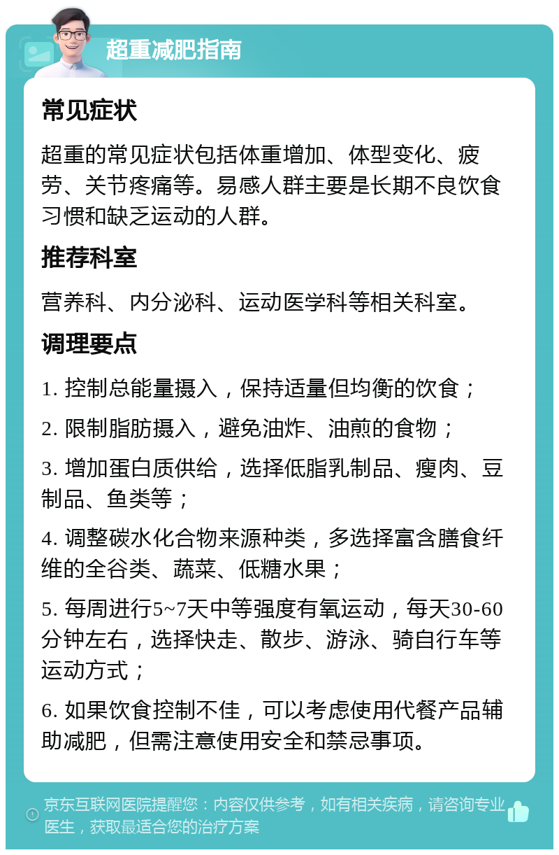 超重减肥指南 常见症状 超重的常见症状包括体重增加、体型变化、疲劳、关节疼痛等。易感人群主要是长期不良饮食习惯和缺乏运动的人群。 推荐科室 营养科、内分泌科、运动医学科等相关科室。 调理要点 1. 控制总能量摄入，保持适量但均衡的饮食； 2. 限制脂肪摄入，避免油炸、油煎的食物； 3. 增加蛋白质供给，选择低脂乳制品、瘦肉、豆制品、鱼类等； 4. 调整碳水化合物来源种类，多选择富含膳食纤维的全谷类、蔬菜、低糖水果； 5. 每周进行5~7天中等强度有氧运动，每天30-60分钟左右，选择快走、散步、游泳、骑自行车等运动方式； 6. 如果饮食控制不佳，可以考虑使用代餐产品辅助减肥，但需注意使用安全和禁忌事项。