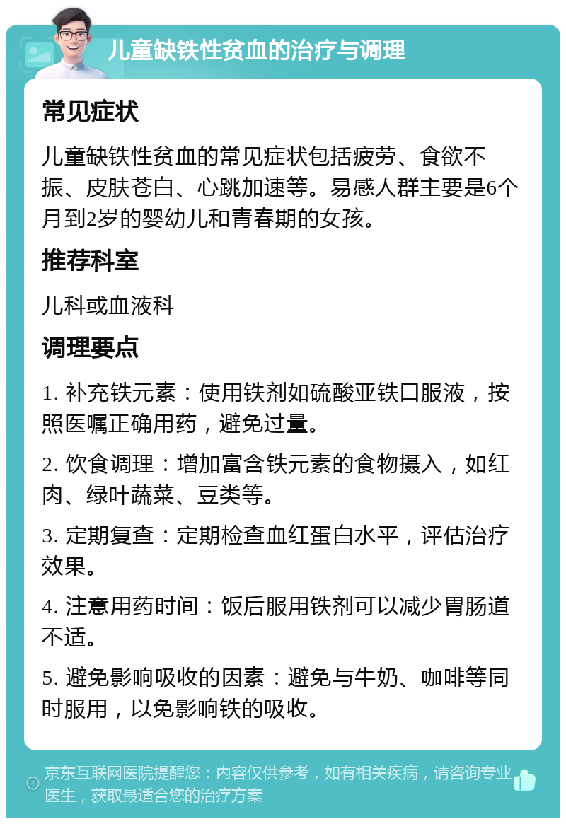 儿童缺铁性贫血的治疗与调理 常见症状 儿童缺铁性贫血的常见症状包括疲劳、食欲不振、皮肤苍白、心跳加速等。易感人群主要是6个月到2岁的婴幼儿和青春期的女孩。 推荐科室 儿科或血液科 调理要点 1. 补充铁元素：使用铁剂如硫酸亚铁口服液，按照医嘱正确用药，避免过量。 2. 饮食调理：增加富含铁元素的食物摄入，如红肉、绿叶蔬菜、豆类等。 3. 定期复查：定期检查血红蛋白水平，评估治疗效果。 4. 注意用药时间：饭后服用铁剂可以减少胃肠道不适。 5. 避免影响吸收的因素：避免与牛奶、咖啡等同时服用，以免影响铁的吸收。