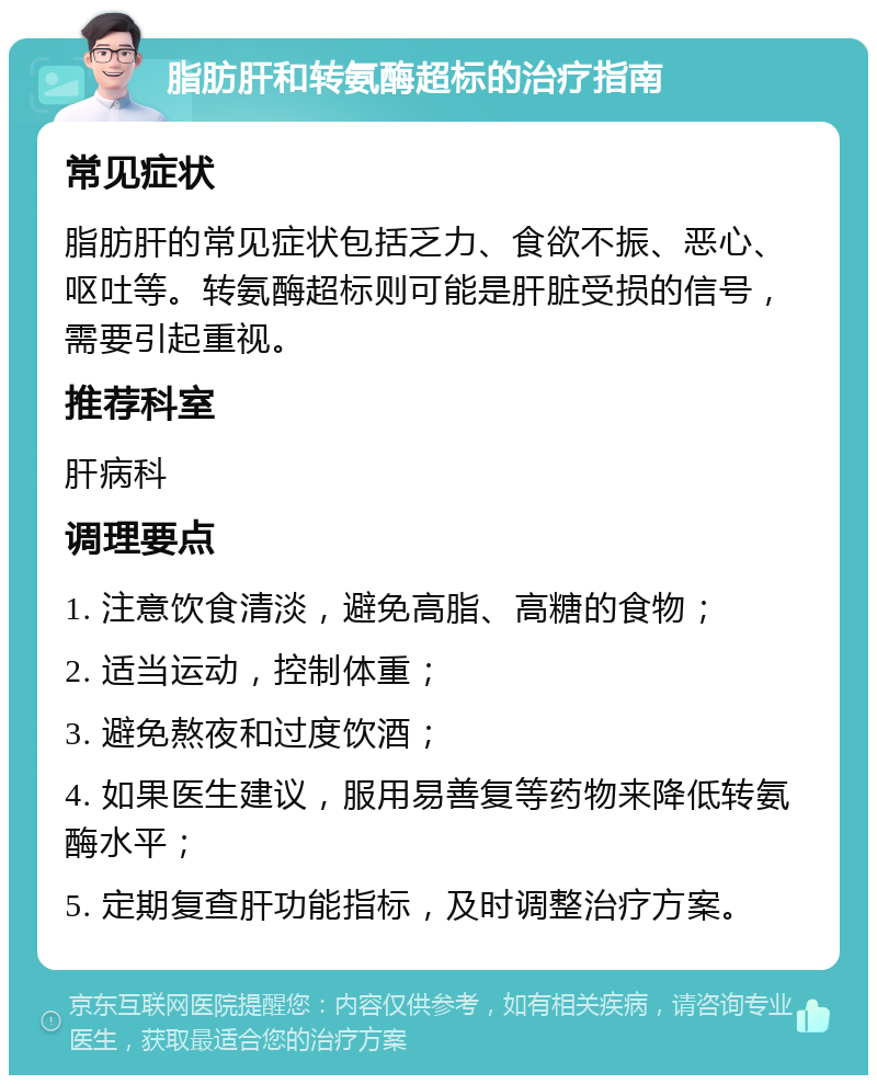 脂肪肝和转氨酶超标的治疗指南 常见症状 脂肪肝的常见症状包括乏力、食欲不振、恶心、呕吐等。转氨酶超标则可能是肝脏受损的信号，需要引起重视。 推荐科室 肝病科 调理要点 1. 注意饮食清淡，避免高脂、高糖的食物； 2. 适当运动，控制体重； 3. 避免熬夜和过度饮酒； 4. 如果医生建议，服用易善复等药物来降低转氨酶水平； 5. 定期复查肝功能指标，及时调整治疗方案。