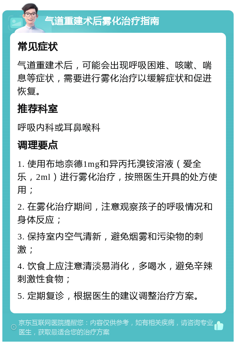 气道重建术后雾化治疗指南 常见症状 气道重建术后，可能会出现呼吸困难、咳嗽、喘息等症状，需要进行雾化治疗以缓解症状和促进恢复。 推荐科室 呼吸内科或耳鼻喉科 调理要点 1. 使用布地奈德1mg和异丙托溴铵溶液（爱全乐，2ml）进行雾化治疗，按照医生开具的处方使用； 2. 在雾化治疗期间，注意观察孩子的呼吸情况和身体反应； 3. 保持室内空气清新，避免烟雾和污染物的刺激； 4. 饮食上应注意清淡易消化，多喝水，避免辛辣刺激性食物； 5. 定期复诊，根据医生的建议调整治疗方案。