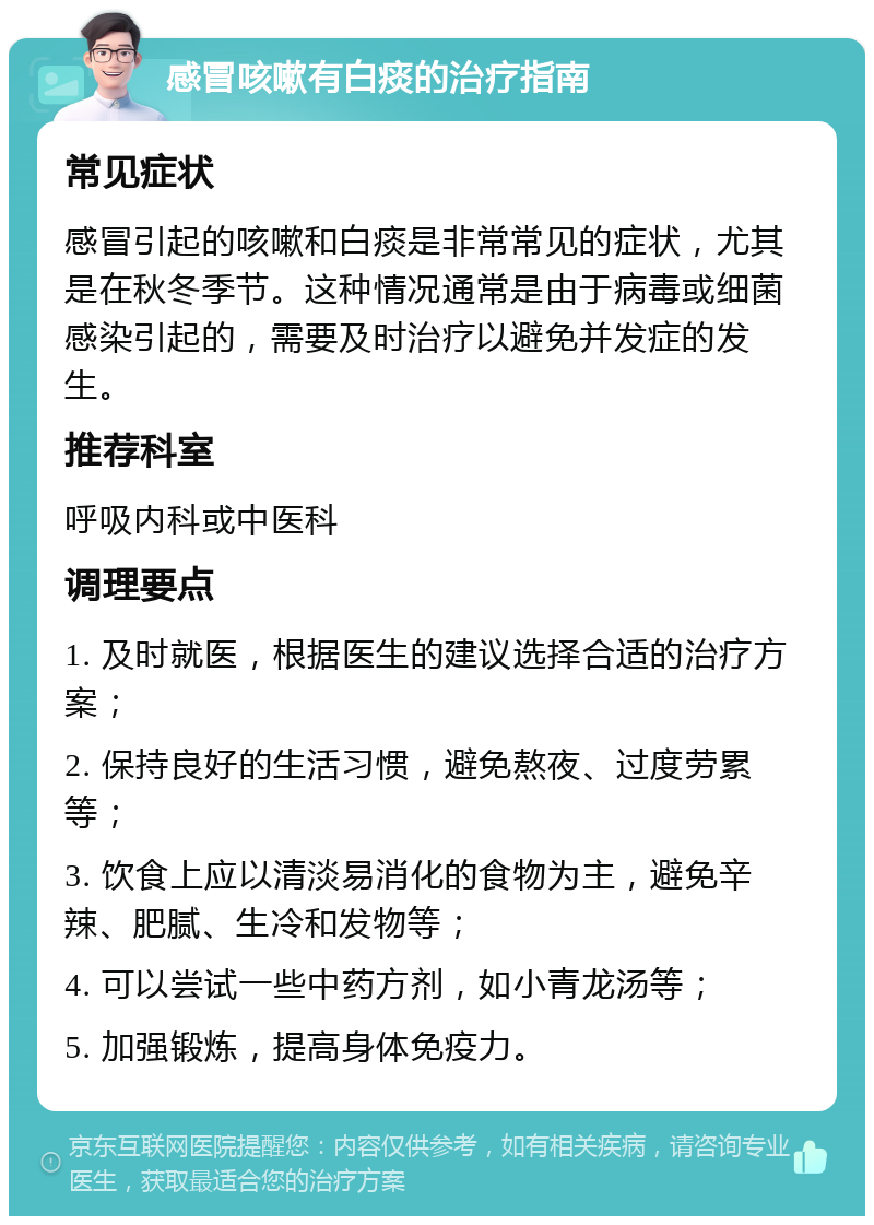 感冒咳嗽有白痰的治疗指南 常见症状 感冒引起的咳嗽和白痰是非常常见的症状，尤其是在秋冬季节。这种情况通常是由于病毒或细菌感染引起的，需要及时治疗以避免并发症的发生。 推荐科室 呼吸内科或中医科 调理要点 1. 及时就医，根据医生的建议选择合适的治疗方案； 2. 保持良好的生活习惯，避免熬夜、过度劳累等； 3. 饮食上应以清淡易消化的食物为主，避免辛辣、肥腻、生冷和发物等； 4. 可以尝试一些中药方剂，如小青龙汤等； 5. 加强锻炼，提高身体免疫力。