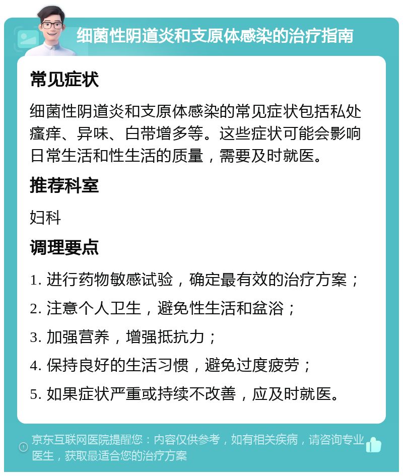 细菌性阴道炎和支原体感染的治疗指南 常见症状 细菌性阴道炎和支原体感染的常见症状包括私处瘙痒、异味、白带增多等。这些症状可能会影响日常生活和性生活的质量，需要及时就医。 推荐科室 妇科 调理要点 1. 进行药物敏感试验，确定最有效的治疗方案； 2. 注意个人卫生，避免性生活和盆浴； 3. 加强营养，增强抵抗力； 4. 保持良好的生活习惯，避免过度疲劳； 5. 如果症状严重或持续不改善，应及时就医。