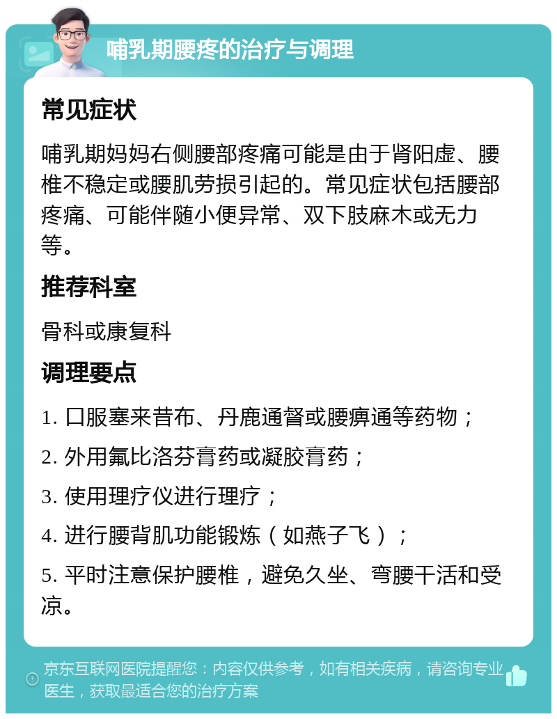 哺乳期腰疼的治疗与调理 常见症状 哺乳期妈妈右侧腰部疼痛可能是由于肾阳虚、腰椎不稳定或腰肌劳损引起的。常见症状包括腰部疼痛、可能伴随小便异常、双下肢麻木或无力等。 推荐科室 骨科或康复科 调理要点 1. 口服塞来昔布、丹鹿通督或腰痹通等药物； 2. 外用氟比洛芬膏药或凝胶膏药； 3. 使用理疗仪进行理疗； 4. 进行腰背肌功能锻炼（如燕子飞）； 5. 平时注意保护腰椎，避免久坐、弯腰干活和受凉。