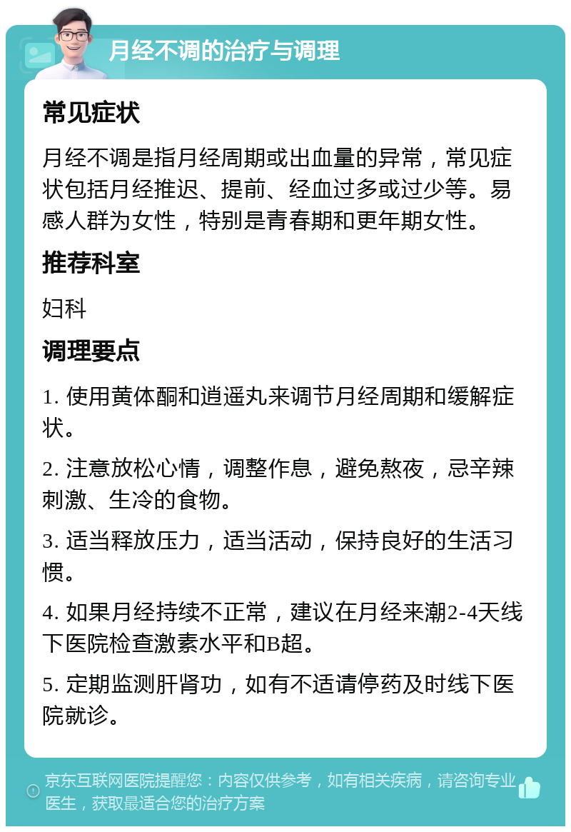 月经不调的治疗与调理 常见症状 月经不调是指月经周期或出血量的异常，常见症状包括月经推迟、提前、经血过多或过少等。易感人群为女性，特别是青春期和更年期女性。 推荐科室 妇科 调理要点 1. 使用黄体酮和逍遥丸来调节月经周期和缓解症状。 2. 注意放松心情，调整作息，避免熬夜，忌辛辣刺激、生冷的食物。 3. 适当释放压力，适当活动，保持良好的生活习惯。 4. 如果月经持续不正常，建议在月经来潮2-4天线下医院检查激素水平和B超。 5. 定期监测肝肾功，如有不适请停药及时线下医院就诊。