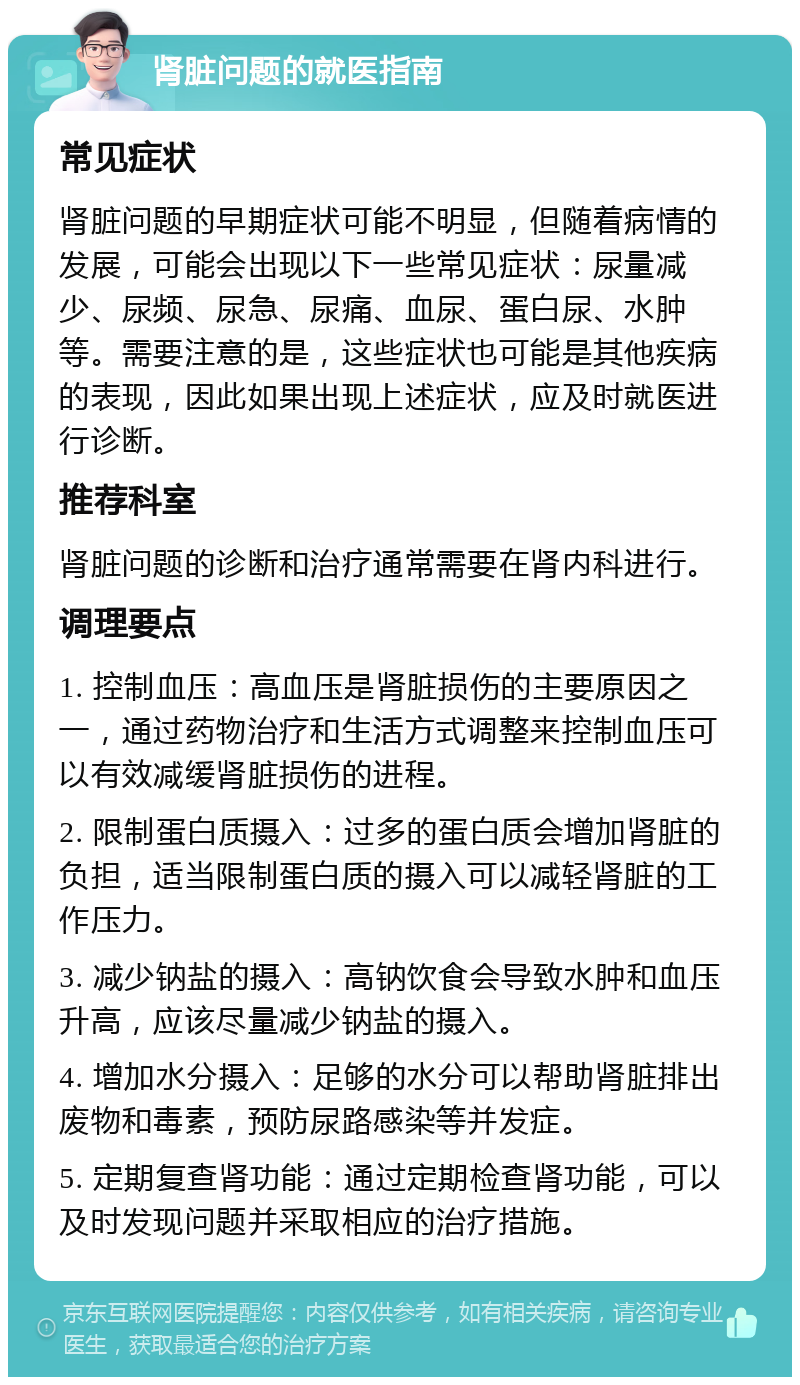 肾脏问题的就医指南 常见症状 肾脏问题的早期症状可能不明显，但随着病情的发展，可能会出现以下一些常见症状：尿量减少、尿频、尿急、尿痛、血尿、蛋白尿、水肿等。需要注意的是，这些症状也可能是其他疾病的表现，因此如果出现上述症状，应及时就医进行诊断。 推荐科室 肾脏问题的诊断和治疗通常需要在肾内科进行。 调理要点 1. 控制血压：高血压是肾脏损伤的主要原因之一，通过药物治疗和生活方式调整来控制血压可以有效减缓肾脏损伤的进程。 2. 限制蛋白质摄入：过多的蛋白质会增加肾脏的负担，适当限制蛋白质的摄入可以减轻肾脏的工作压力。 3. 减少钠盐的摄入：高钠饮食会导致水肿和血压升高，应该尽量减少钠盐的摄入。 4. 增加水分摄入：足够的水分可以帮助肾脏排出废物和毒素，预防尿路感染等并发症。 5. 定期复查肾功能：通过定期检查肾功能，可以及时发现问题并采取相应的治疗措施。