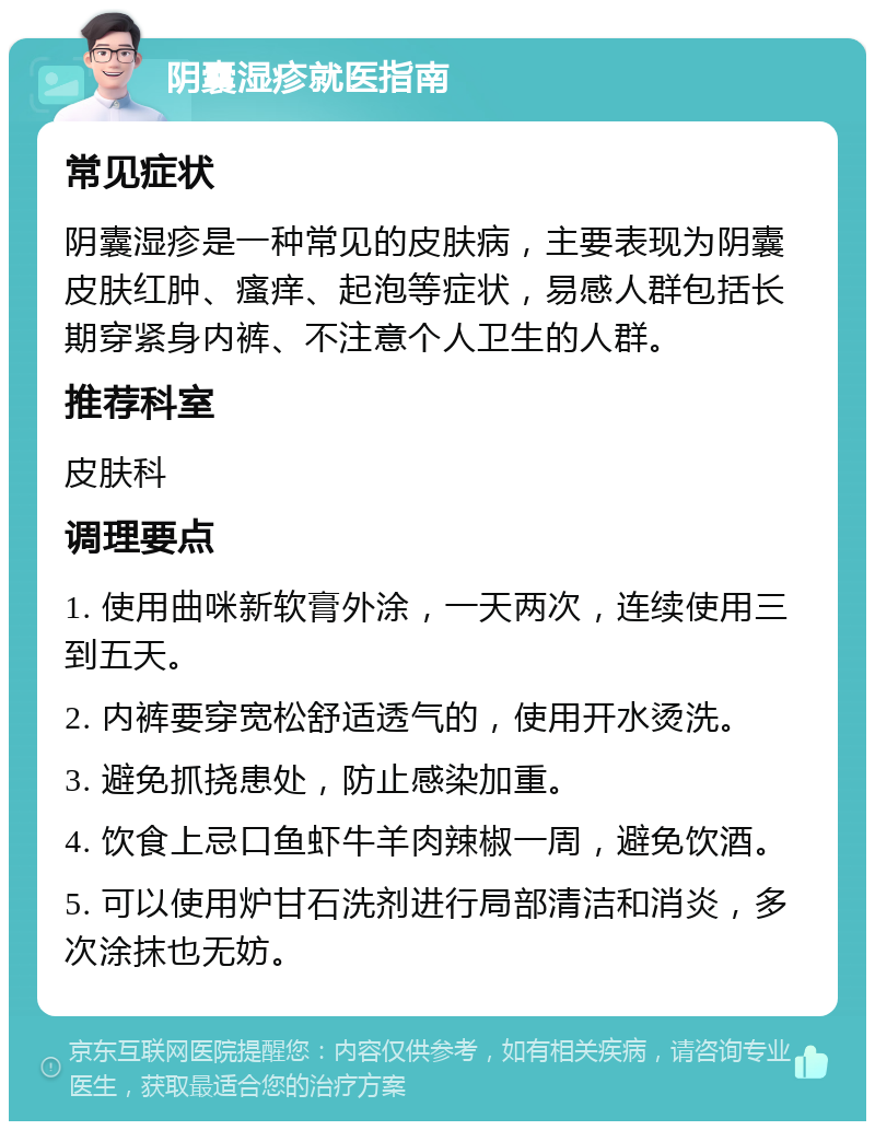 阴囊湿疹就医指南 常见症状 阴囊湿疹是一种常见的皮肤病，主要表现为阴囊皮肤红肿、瘙痒、起泡等症状，易感人群包括长期穿紧身内裤、不注意个人卫生的人群。 推荐科室 皮肤科 调理要点 1. 使用曲咪新软膏外涂，一天两次，连续使用三到五天。 2. 内裤要穿宽松舒适透气的，使用开水烫洗。 3. 避免抓挠患处，防止感染加重。 4. 饮食上忌口鱼虾牛羊肉辣椒一周，避免饮酒。 5. 可以使用炉甘石洗剂进行局部清洁和消炎，多次涂抹也无妨。