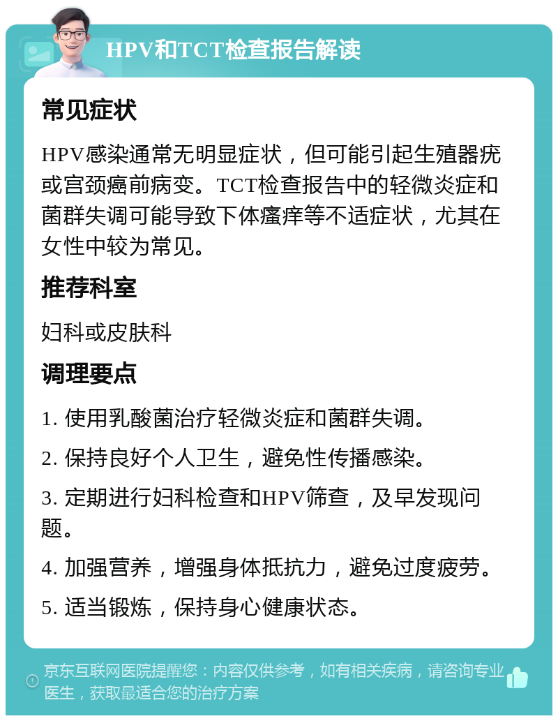 HPV和TCT检查报告解读 常见症状 HPV感染通常无明显症状，但可能引起生殖器疣或宫颈癌前病变。TCT检查报告中的轻微炎症和菌群失调可能导致下体瘙痒等不适症状，尤其在女性中较为常见。 推荐科室 妇科或皮肤科 调理要点 1. 使用乳酸菌治疗轻微炎症和菌群失调。 2. 保持良好个人卫生，避免性传播感染。 3. 定期进行妇科检查和HPV筛查，及早发现问题。 4. 加强营养，增强身体抵抗力，避免过度疲劳。 5. 适当锻炼，保持身心健康状态。