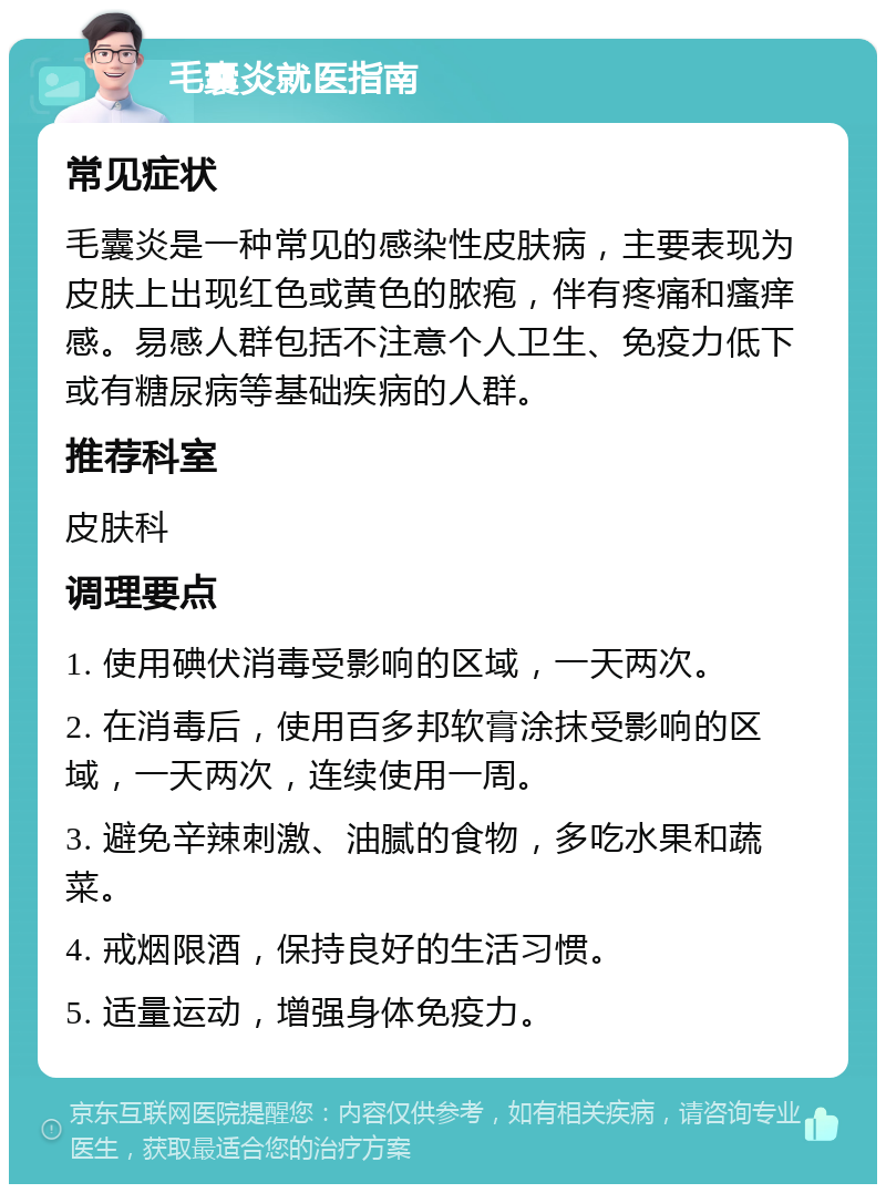 毛囊炎就医指南 常见症状 毛囊炎是一种常见的感染性皮肤病，主要表现为皮肤上出现红色或黄色的脓疱，伴有疼痛和瘙痒感。易感人群包括不注意个人卫生、免疫力低下或有糖尿病等基础疾病的人群。 推荐科室 皮肤科 调理要点 1. 使用碘伏消毒受影响的区域，一天两次。 2. 在消毒后，使用百多邦软膏涂抹受影响的区域，一天两次，连续使用一周。 3. 避免辛辣刺激、油腻的食物，多吃水果和蔬菜。 4. 戒烟限酒，保持良好的生活习惯。 5. 适量运动，增强身体免疫力。