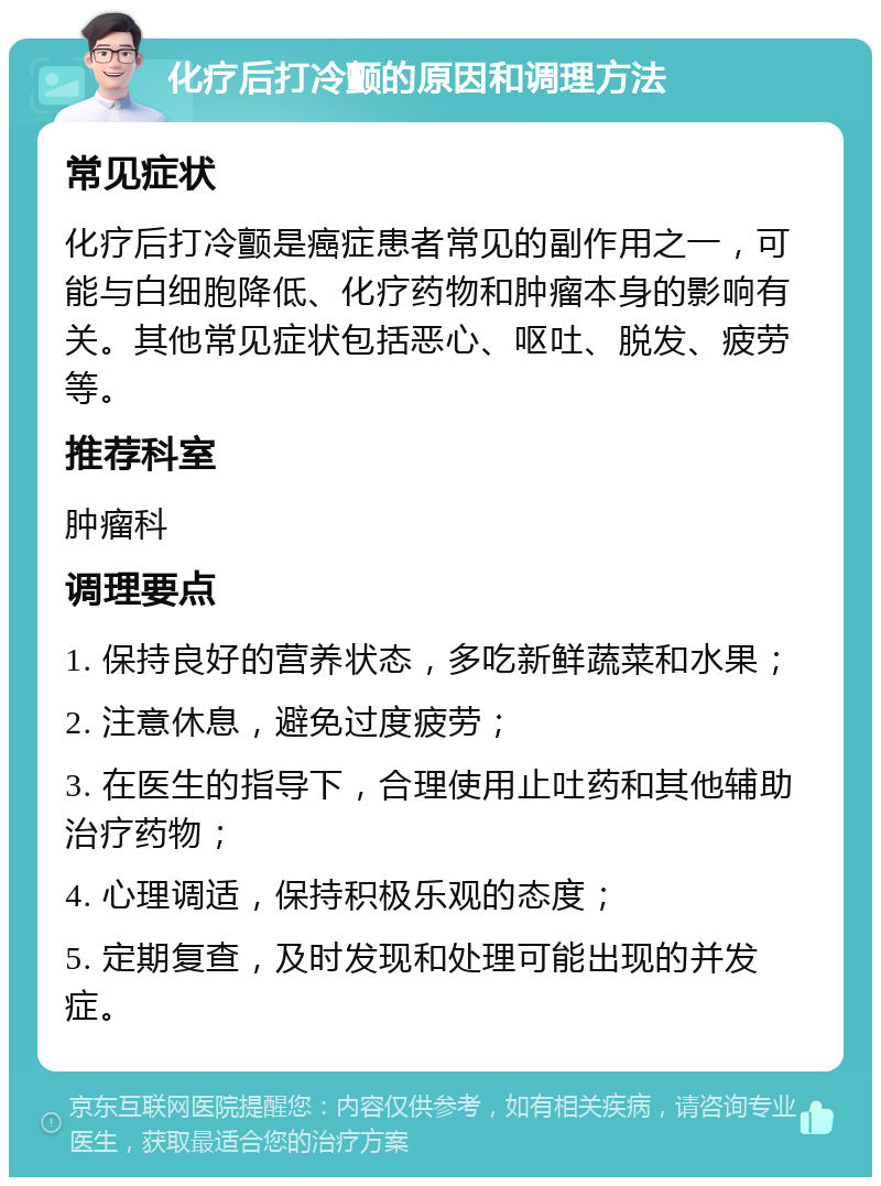 化疗后打冷颤的原因和调理方法 常见症状 化疗后打冷颤是癌症患者常见的副作用之一，可能与白细胞降低、化疗药物和肿瘤本身的影响有关。其他常见症状包括恶心、呕吐、脱发、疲劳等。 推荐科室 肿瘤科 调理要点 1. 保持良好的营养状态，多吃新鲜蔬菜和水果； 2. 注意休息，避免过度疲劳； 3. 在医生的指导下，合理使用止吐药和其他辅助治疗药物； 4. 心理调适，保持积极乐观的态度； 5. 定期复查，及时发现和处理可能出现的并发症。