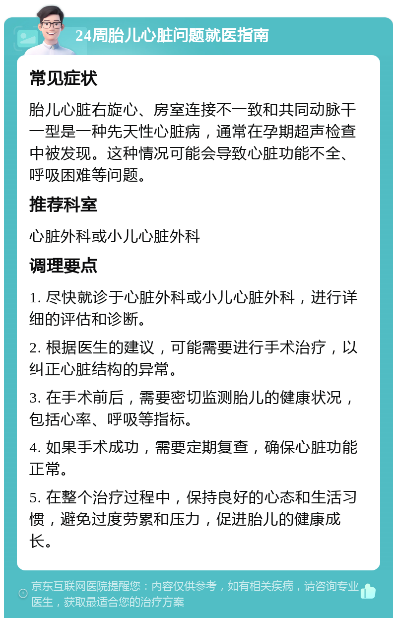 24周胎儿心脏问题就医指南 常见症状 胎儿心脏右旋心、房室连接不一致和共同动脉干一型是一种先天性心脏病，通常在孕期超声检查中被发现。这种情况可能会导致心脏功能不全、呼吸困难等问题。 推荐科室 心脏外科或小儿心脏外科 调理要点 1. 尽快就诊于心脏外科或小儿心脏外科，进行详细的评估和诊断。 2. 根据医生的建议，可能需要进行手术治疗，以纠正心脏结构的异常。 3. 在手术前后，需要密切监测胎儿的健康状况，包括心率、呼吸等指标。 4. 如果手术成功，需要定期复查，确保心脏功能正常。 5. 在整个治疗过程中，保持良好的心态和生活习惯，避免过度劳累和压力，促进胎儿的健康成长。