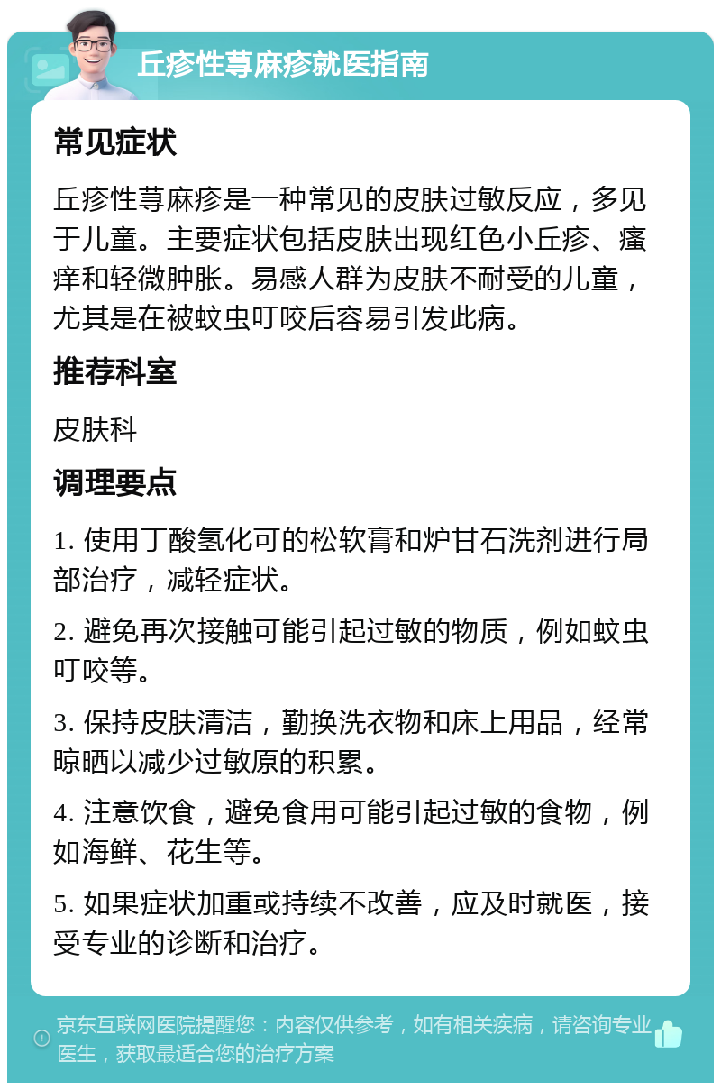 丘疹性荨麻疹就医指南 常见症状 丘疹性荨麻疹是一种常见的皮肤过敏反应，多见于儿童。主要症状包括皮肤出现红色小丘疹、瘙痒和轻微肿胀。易感人群为皮肤不耐受的儿童，尤其是在被蚊虫叮咬后容易引发此病。 推荐科室 皮肤科 调理要点 1. 使用丁酸氢化可的松软膏和炉甘石洗剂进行局部治疗，减轻症状。 2. 避免再次接触可能引起过敏的物质，例如蚊虫叮咬等。 3. 保持皮肤清洁，勤换洗衣物和床上用品，经常晾晒以减少过敏原的积累。 4. 注意饮食，避免食用可能引起过敏的食物，例如海鲜、花生等。 5. 如果症状加重或持续不改善，应及时就医，接受专业的诊断和治疗。