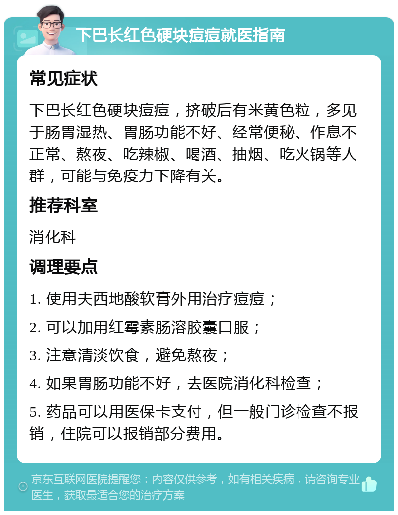 下巴长红色硬块痘痘就医指南 常见症状 下巴长红色硬块痘痘，挤破后有米黄色粒，多见于肠胃湿热、胃肠功能不好、经常便秘、作息不正常、熬夜、吃辣椒、喝酒、抽烟、吃火锅等人群，可能与免疫力下降有关。 推荐科室 消化科 调理要点 1. 使用夫西地酸软膏外用治疗痘痘； 2. 可以加用红霉素肠溶胶囊口服； 3. 注意清淡饮食，避免熬夜； 4. 如果胃肠功能不好，去医院消化科检查； 5. 药品可以用医保卡支付，但一般门诊检查不报销，住院可以报销部分费用。