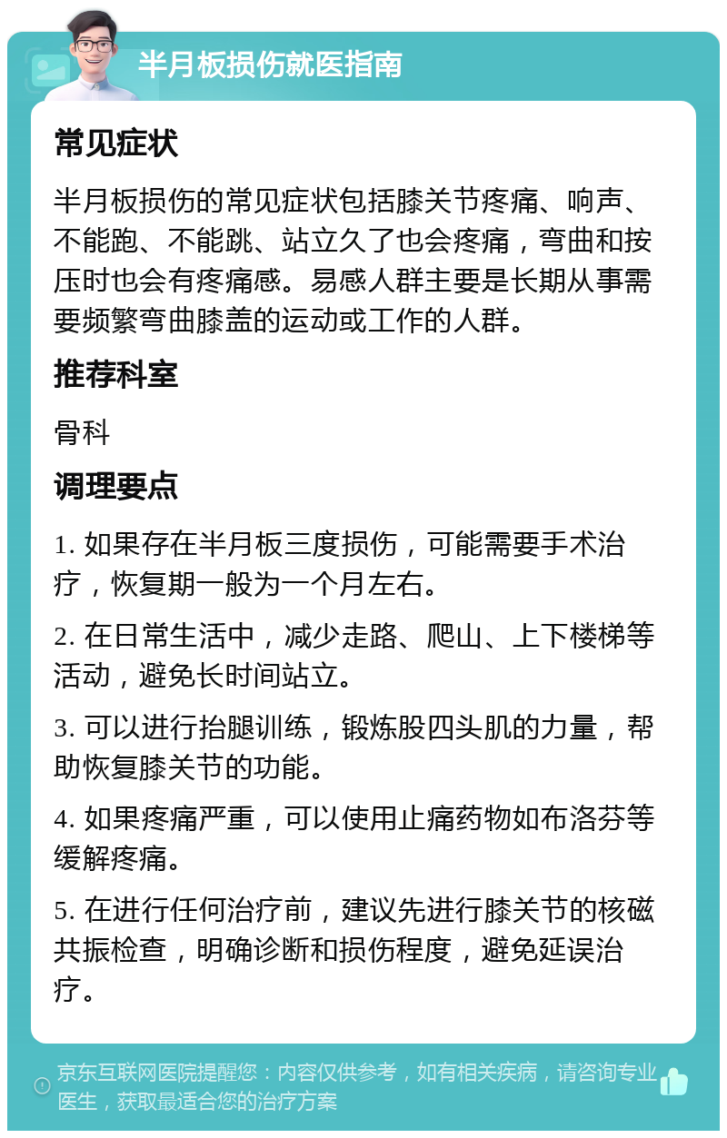 半月板损伤就医指南 常见症状 半月板损伤的常见症状包括膝关节疼痛、响声、不能跑、不能跳、站立久了也会疼痛，弯曲和按压时也会有疼痛感。易感人群主要是长期从事需要频繁弯曲膝盖的运动或工作的人群。 推荐科室 骨科 调理要点 1. 如果存在半月板三度损伤，可能需要手术治疗，恢复期一般为一个月左右。 2. 在日常生活中，减少走路、爬山、上下楼梯等活动，避免长时间站立。 3. 可以进行抬腿训练，锻炼股四头肌的力量，帮助恢复膝关节的功能。 4. 如果疼痛严重，可以使用止痛药物如布洛芬等缓解疼痛。 5. 在进行任何治疗前，建议先进行膝关节的核磁共振检查，明确诊断和损伤程度，避免延误治疗。