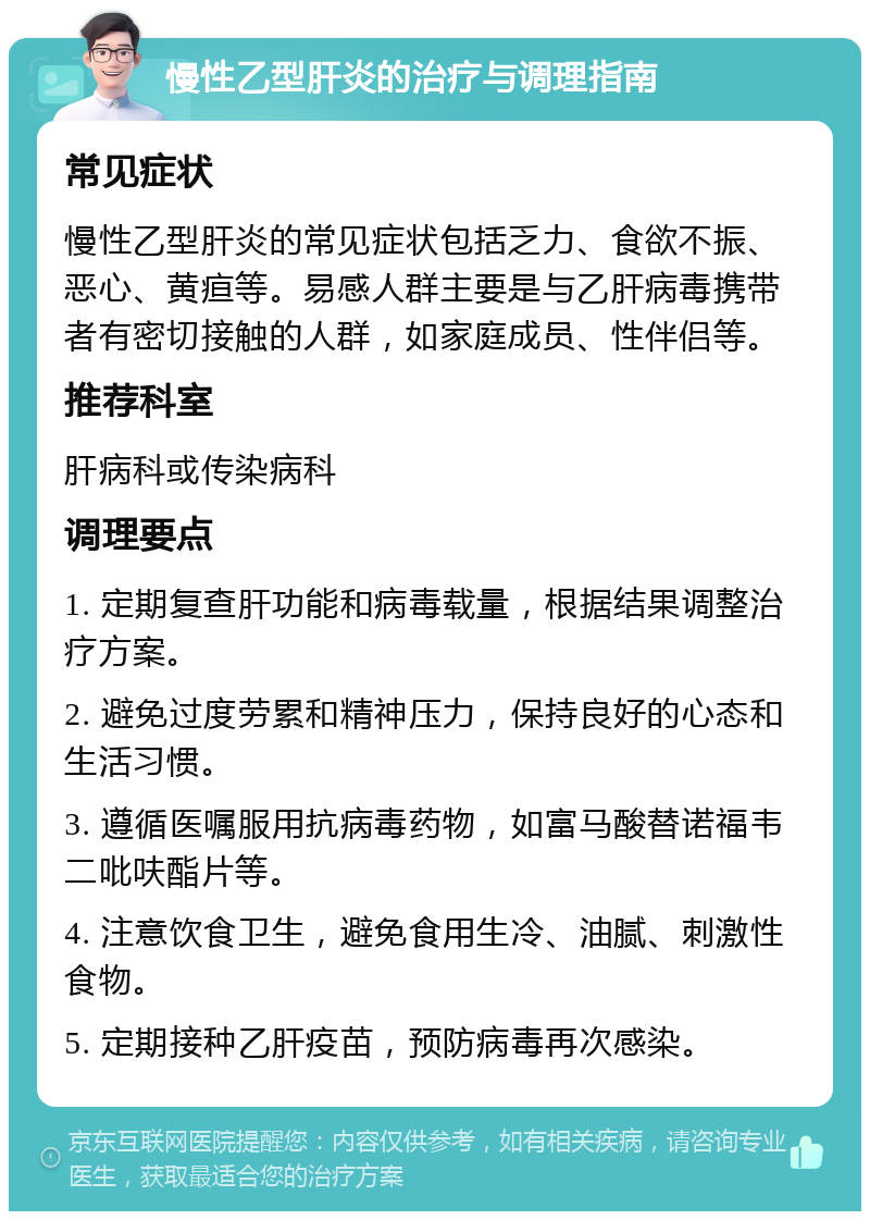 慢性乙型肝炎的治疗与调理指南 常见症状 慢性乙型肝炎的常见症状包括乏力、食欲不振、恶心、黄疸等。易感人群主要是与乙肝病毒携带者有密切接触的人群，如家庭成员、性伴侣等。 推荐科室 肝病科或传染病科 调理要点 1. 定期复查肝功能和病毒载量，根据结果调整治疗方案。 2. 避免过度劳累和精神压力，保持良好的心态和生活习惯。 3. 遵循医嘱服用抗病毒药物，如富马酸替诺福韦二吡呋酯片等。 4. 注意饮食卫生，避免食用生冷、油腻、刺激性食物。 5. 定期接种乙肝疫苗，预防病毒再次感染。