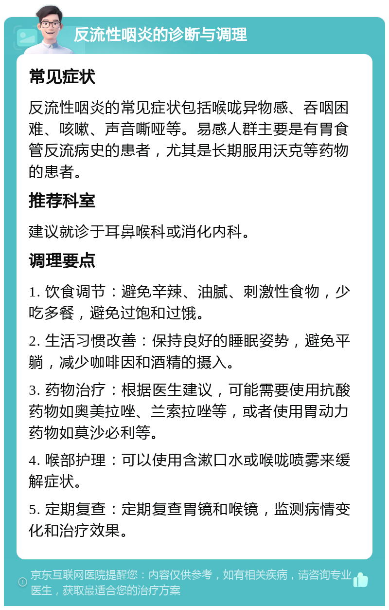 反流性咽炎的诊断与调理 常见症状 反流性咽炎的常见症状包括喉咙异物感、吞咽困难、咳嗽、声音嘶哑等。易感人群主要是有胃食管反流病史的患者，尤其是长期服用沃克等药物的患者。 推荐科室 建议就诊于耳鼻喉科或消化内科。 调理要点 1. 饮食调节：避免辛辣、油腻、刺激性食物，少吃多餐，避免过饱和过饿。 2. 生活习惯改善：保持良好的睡眠姿势，避免平躺，减少咖啡因和酒精的摄入。 3. 药物治疗：根据医生建议，可能需要使用抗酸药物如奥美拉唑、兰索拉唑等，或者使用胃动力药物如莫沙必利等。 4. 喉部护理：可以使用含漱口水或喉咙喷雾来缓解症状。 5. 定期复查：定期复查胃镜和喉镜，监测病情变化和治疗效果。