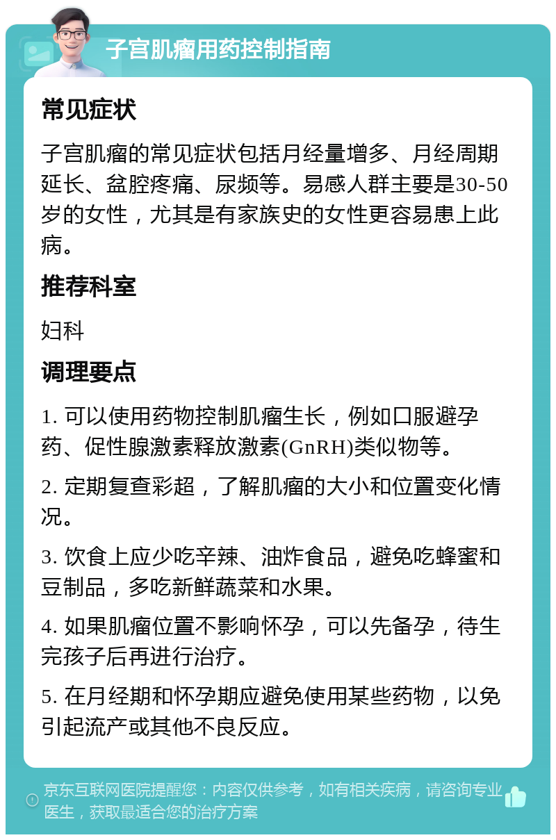 子宫肌瘤用药控制指南 常见症状 子宫肌瘤的常见症状包括月经量增多、月经周期延长、盆腔疼痛、尿频等。易感人群主要是30-50岁的女性，尤其是有家族史的女性更容易患上此病。 推荐科室 妇科 调理要点 1. 可以使用药物控制肌瘤生长，例如口服避孕药、促性腺激素释放激素(GnRH)类似物等。 2. 定期复查彩超，了解肌瘤的大小和位置变化情况。 3. 饮食上应少吃辛辣、油炸食品，避免吃蜂蜜和豆制品，多吃新鲜蔬菜和水果。 4. 如果肌瘤位置不影响怀孕，可以先备孕，待生完孩子后再进行治疗。 5. 在月经期和怀孕期应避免使用某些药物，以免引起流产或其他不良反应。