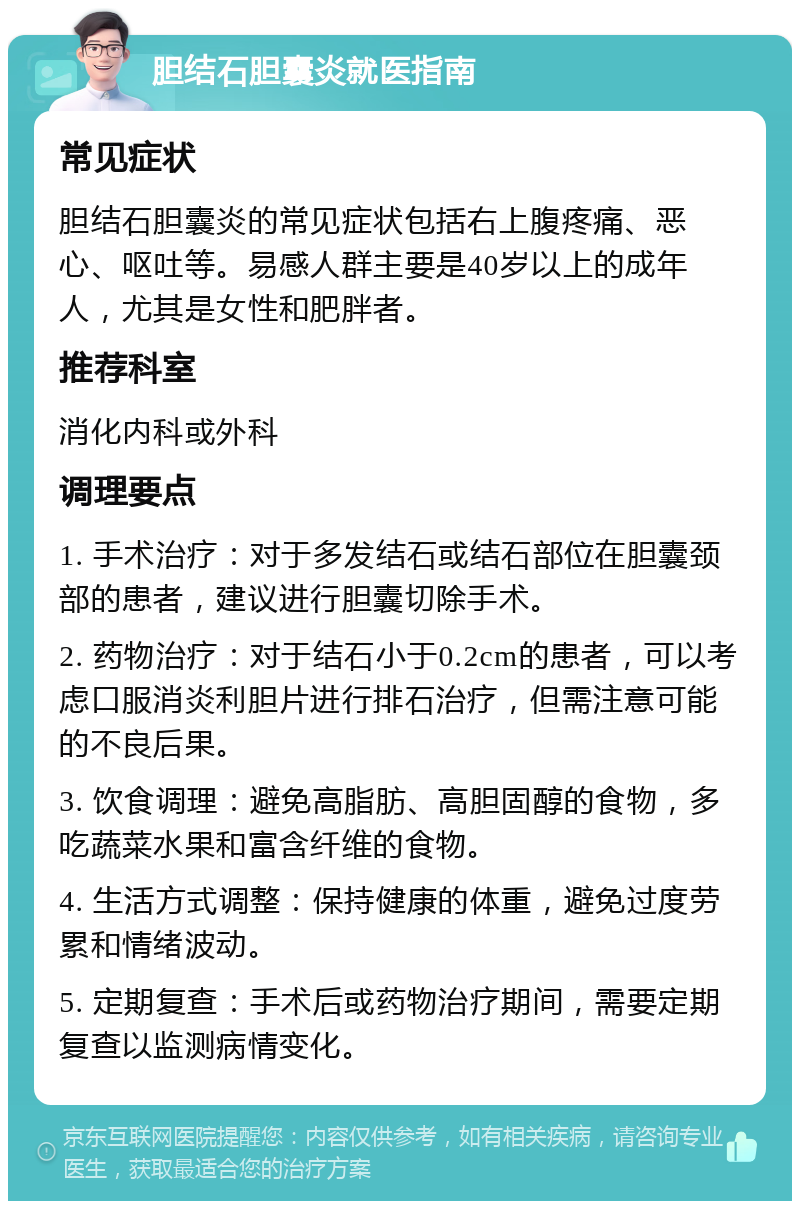 胆结石胆囊炎就医指南 常见症状 胆结石胆囊炎的常见症状包括右上腹疼痛、恶心、呕吐等。易感人群主要是40岁以上的成年人，尤其是女性和肥胖者。 推荐科室 消化内科或外科 调理要点 1. 手术治疗：对于多发结石或结石部位在胆囊颈部的患者，建议进行胆囊切除手术。 2. 药物治疗：对于结石小于0.2cm的患者，可以考虑口服消炎利胆片进行排石治疗，但需注意可能的不良后果。 3. 饮食调理：避免高脂肪、高胆固醇的食物，多吃蔬菜水果和富含纤维的食物。 4. 生活方式调整：保持健康的体重，避免过度劳累和情绪波动。 5. 定期复查：手术后或药物治疗期间，需要定期复查以监测病情变化。