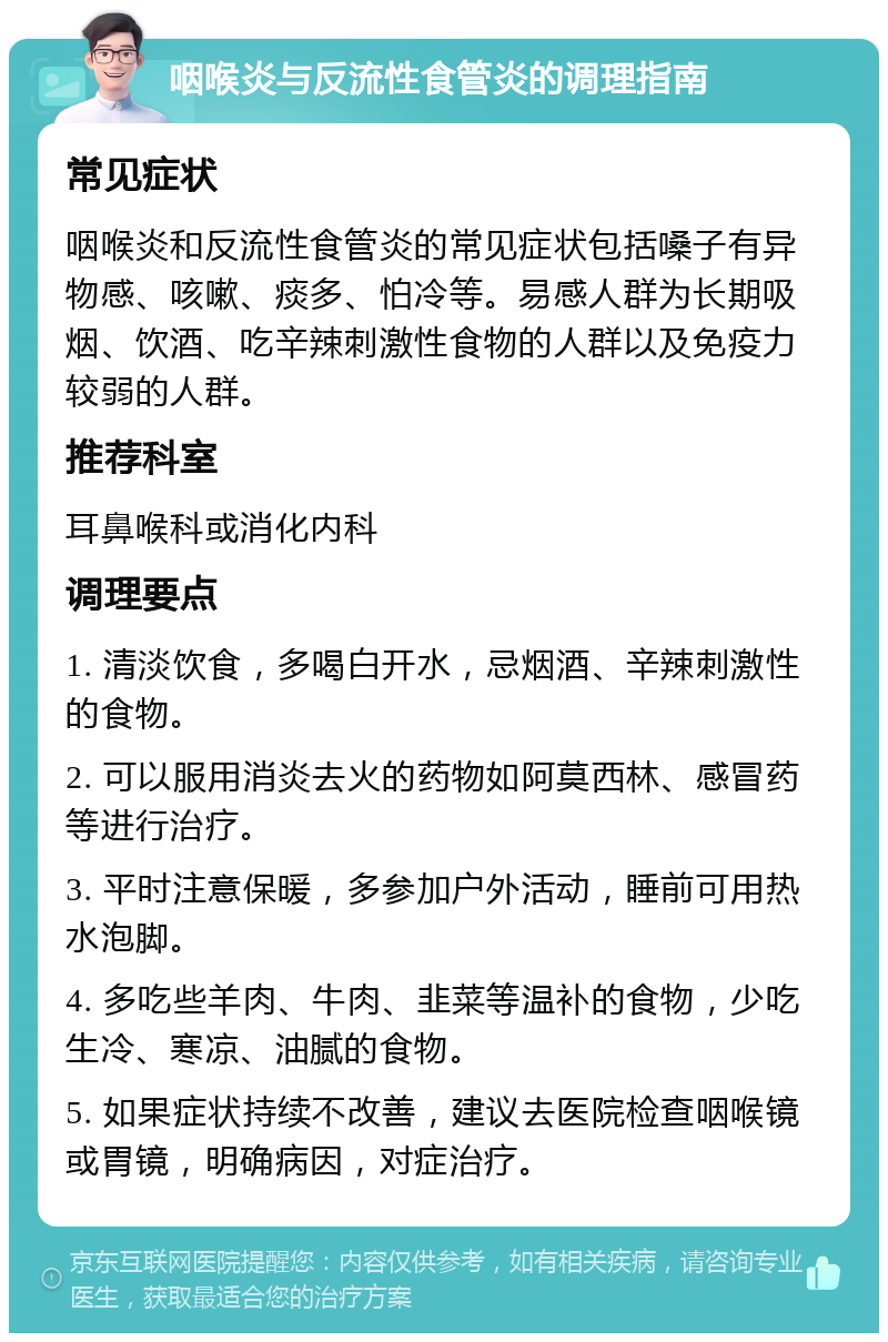 咽喉炎与反流性食管炎的调理指南 常见症状 咽喉炎和反流性食管炎的常见症状包括嗓子有异物感、咳嗽、痰多、怕冷等。易感人群为长期吸烟、饮酒、吃辛辣刺激性食物的人群以及免疫力较弱的人群。 推荐科室 耳鼻喉科或消化内科 调理要点 1. 清淡饮食，多喝白开水，忌烟酒、辛辣刺激性的食物。 2. 可以服用消炎去火的药物如阿莫西林、感冒药等进行治疗。 3. 平时注意保暖，多参加户外活动，睡前可用热水泡脚。 4. 多吃些羊肉、牛肉、韭菜等温补的食物，少吃生冷、寒凉、油腻的食物。 5. 如果症状持续不改善，建议去医院检查咽喉镜或胃镜，明确病因，对症治疗。