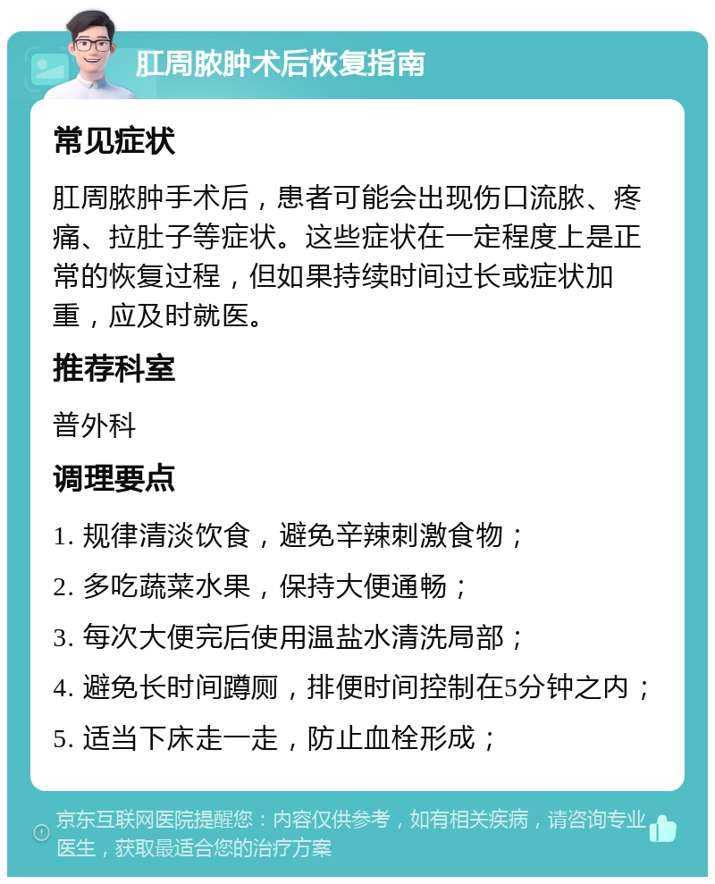 肛周脓肿术后恢复指南 常见症状 肛周脓肿手术后，患者可能会出现伤口流脓、疼痛、拉肚子等症状。这些症状在一定程度上是正常的恢复过程，但如果持续时间过长或症状加重，应及时就医。 推荐科室 普外科 调理要点 1. 规律清淡饮食，避免辛辣刺激食物； 2. 多吃蔬菜水果，保持大便通畅； 3. 每次大便完后使用温盐水清洗局部； 4. 避免长时间蹲厕，排便时间控制在5分钟之内； 5. 适当下床走一走，防止血栓形成；