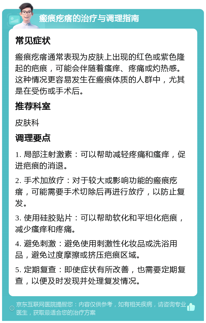 瘢痕疙瘩的治疗与调理指南 常见症状 瘢痕疙瘩通常表现为皮肤上出现的红色或紫色隆起的疤痕，可能会伴随着瘙痒、疼痛或灼热感。这种情况更容易发生在瘢痕体质的人群中，尤其是在受伤或手术后。 推荐科室 皮肤科 调理要点 1. 局部注射激素：可以帮助减轻疼痛和瘙痒，促进疤痕的消退。 2. 手术加放疗：对于较大或影响功能的瘢痕疙瘩，可能需要手术切除后再进行放疗，以防止复发。 3. 使用硅胶贴片：可以帮助软化和平坦化疤痕，减少瘙痒和疼痛。 4. 避免刺激：避免使用刺激性化妆品或洗浴用品，避免过度摩擦或挤压疤痕区域。 5. 定期复查：即使症状有所改善，也需要定期复查，以便及时发现并处理复发情况。