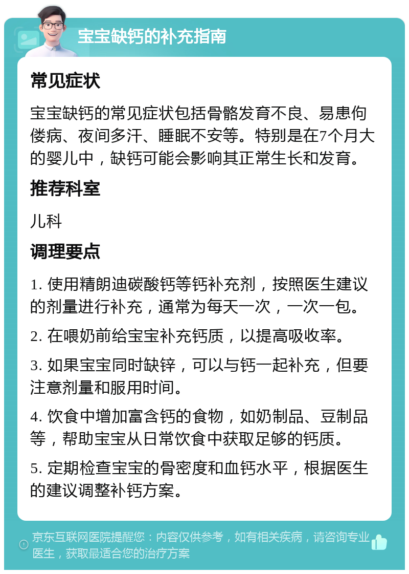 宝宝缺钙的补充指南 常见症状 宝宝缺钙的常见症状包括骨骼发育不良、易患佝偻病、夜间多汗、睡眠不安等。特别是在7个月大的婴儿中，缺钙可能会影响其正常生长和发育。 推荐科室 儿科 调理要点 1. 使用精朗迪碳酸钙等钙补充剂，按照医生建议的剂量进行补充，通常为每天一次，一次一包。 2. 在喂奶前给宝宝补充钙质，以提高吸收率。 3. 如果宝宝同时缺锌，可以与钙一起补充，但要注意剂量和服用时间。 4. 饮食中增加富含钙的食物，如奶制品、豆制品等，帮助宝宝从日常饮食中获取足够的钙质。 5. 定期检查宝宝的骨密度和血钙水平，根据医生的建议调整补钙方案。