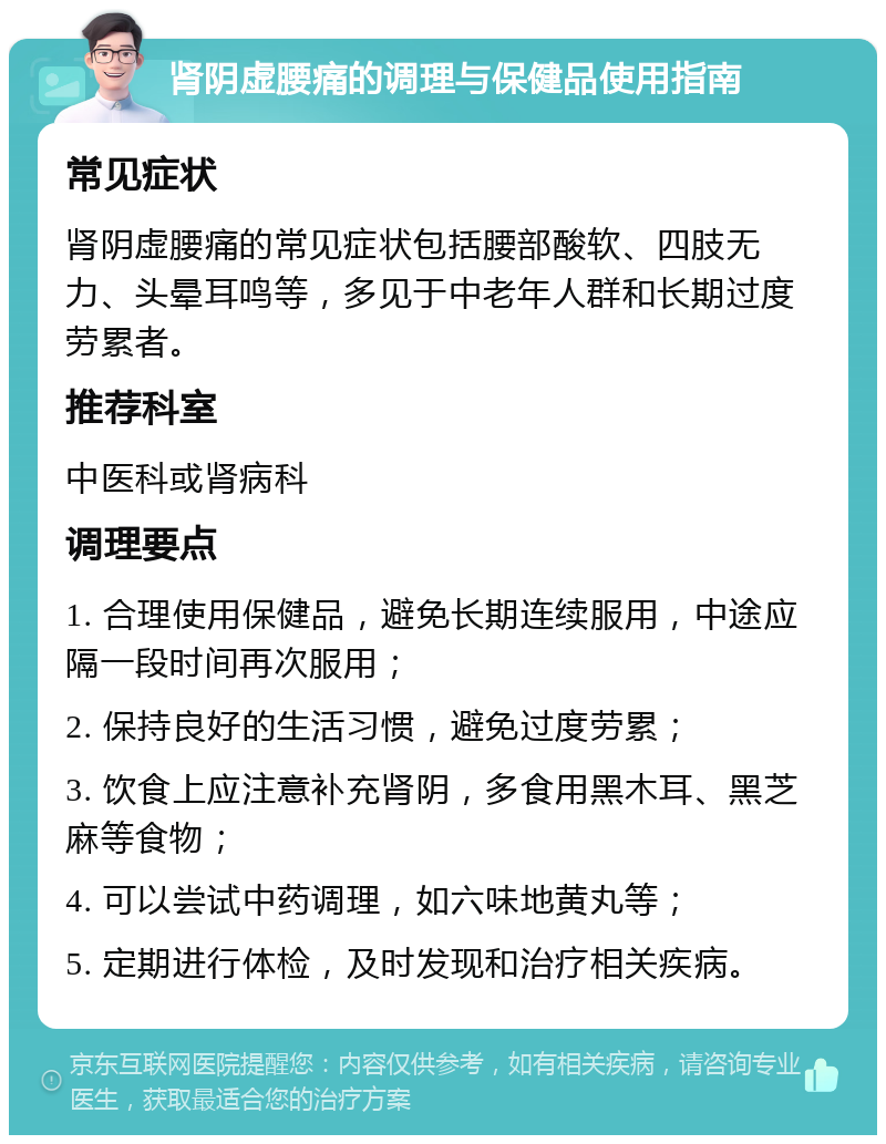 肾阴虚腰痛的调理与保健品使用指南 常见症状 肾阴虚腰痛的常见症状包括腰部酸软、四肢无力、头晕耳鸣等，多见于中老年人群和长期过度劳累者。 推荐科室 中医科或肾病科 调理要点 1. 合理使用保健品，避免长期连续服用，中途应隔一段时间再次服用； 2. 保持良好的生活习惯，避免过度劳累； 3. 饮食上应注意补充肾阴，多食用黑木耳、黑芝麻等食物； 4. 可以尝试中药调理，如六味地黄丸等； 5. 定期进行体检，及时发现和治疗相关疾病。