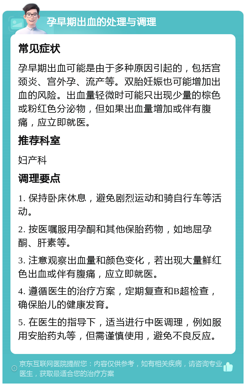 孕早期出血的处理与调理 常见症状 孕早期出血可能是由于多种原因引起的，包括宫颈炎、宫外孕、流产等。双胎妊娠也可能增加出血的风险。出血量轻微时可能只出现少量的棕色或粉红色分泌物，但如果出血量增加或伴有腹痛，应立即就医。 推荐科室 妇产科 调理要点 1. 保持卧床休息，避免剧烈运动和骑自行车等活动。 2. 按医嘱服用孕酮和其他保胎药物，如地屈孕酮、肝素等。 3. 注意观察出血量和颜色变化，若出现大量鲜红色出血或伴有腹痛，应立即就医。 4. 遵循医生的治疗方案，定期复查和B超检查，确保胎儿的健康发育。 5. 在医生的指导下，适当进行中医调理，例如服用安胎药丸等，但需谨慎使用，避免不良反应。